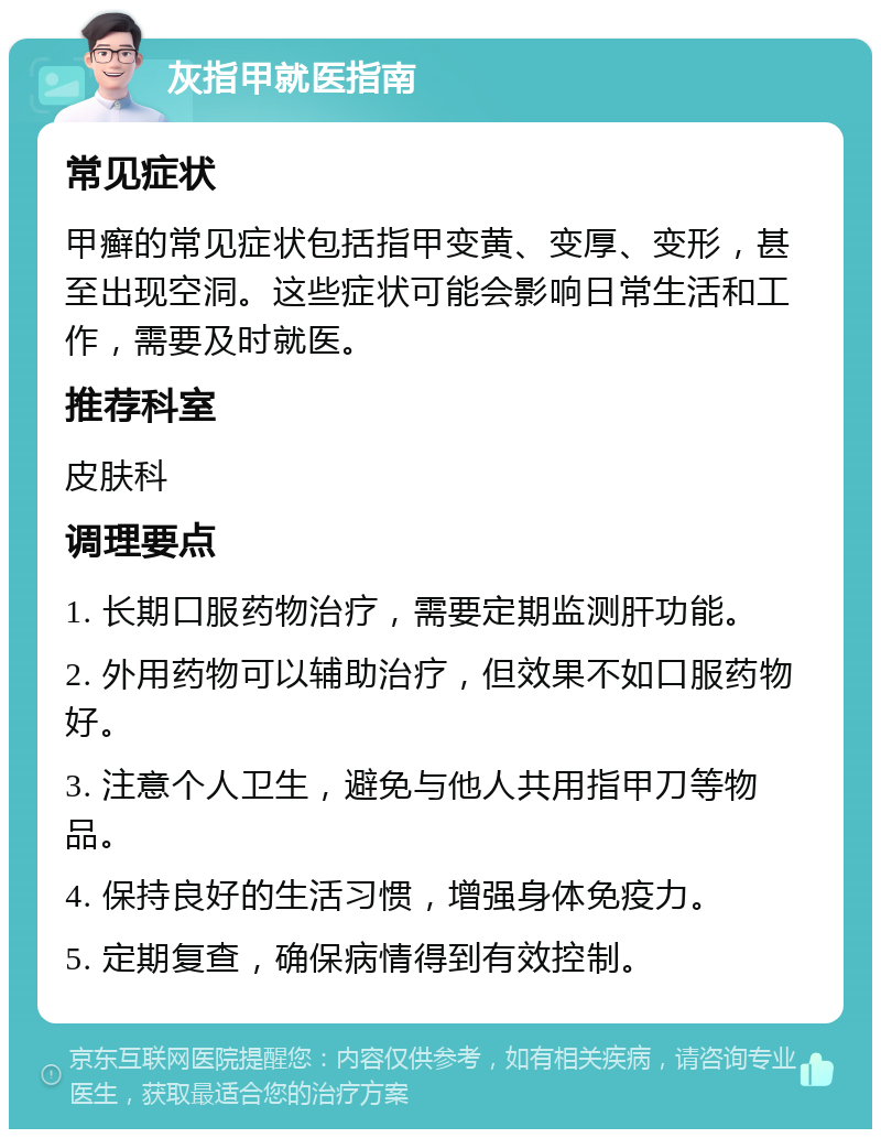 灰指甲就医指南 常见症状 甲癣的常见症状包括指甲变黄、变厚、变形，甚至出现空洞。这些症状可能会影响日常生活和工作，需要及时就医。 推荐科室 皮肤科 调理要点 1. 长期口服药物治疗，需要定期监测肝功能。 2. 外用药物可以辅助治疗，但效果不如口服药物好。 3. 注意个人卫生，避免与他人共用指甲刀等物品。 4. 保持良好的生活习惯，增强身体免疫力。 5. 定期复查，确保病情得到有效控制。