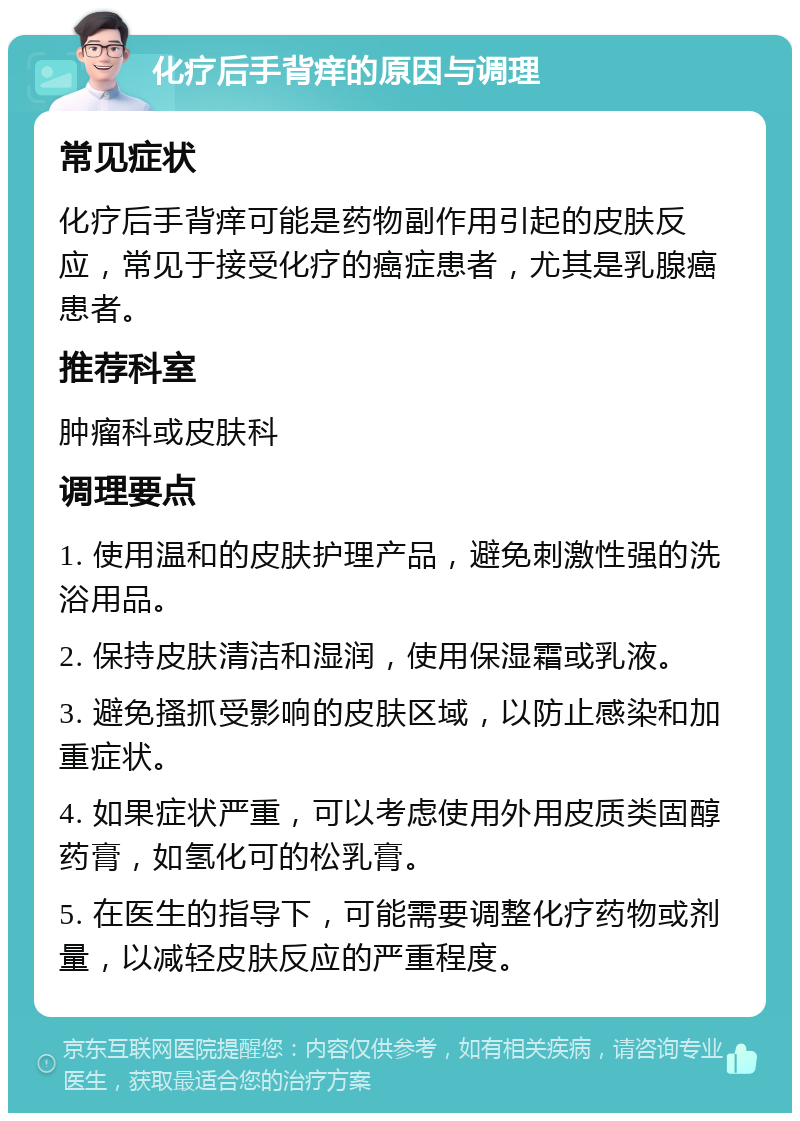 化疗后手背痒的原因与调理 常见症状 化疗后手背痒可能是药物副作用引起的皮肤反应，常见于接受化疗的癌症患者，尤其是乳腺癌患者。 推荐科室 肿瘤科或皮肤科 调理要点 1. 使用温和的皮肤护理产品，避免刺激性强的洗浴用品。 2. 保持皮肤清洁和湿润，使用保湿霜或乳液。 3. 避免搔抓受影响的皮肤区域，以防止感染和加重症状。 4. 如果症状严重，可以考虑使用外用皮质类固醇药膏，如氢化可的松乳膏。 5. 在医生的指导下，可能需要调整化疗药物或剂量，以减轻皮肤反应的严重程度。