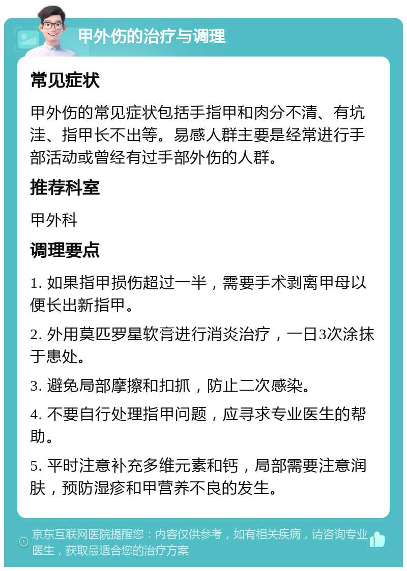 甲外伤的治疗与调理 常见症状 甲外伤的常见症状包括手指甲和肉分不清、有坑洼、指甲长不出等。易感人群主要是经常进行手部活动或曾经有过手部外伤的人群。 推荐科室 甲外科 调理要点 1. 如果指甲损伤超过一半，需要手术剥离甲母以便长出新指甲。 2. 外用莫匹罗星软膏进行消炎治疗，一日3次涂抹于患处。 3. 避免局部摩擦和扣抓，防止二次感染。 4. 不要自行处理指甲问题，应寻求专业医生的帮助。 5. 平时注意补充多维元素和钙，局部需要注意润肤，预防湿疹和甲营养不良的发生。