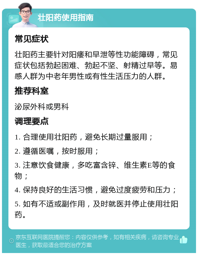 壮阳药使用指南 常见症状 壮阳药主要针对阳痿和早泄等性功能障碍，常见症状包括勃起困难、勃起不坚、射精过早等。易感人群为中老年男性或有性生活压力的人群。 推荐科室 泌尿外科或男科 调理要点 1. 合理使用壮阳药，避免长期过量服用； 2. 遵循医嘱，按时服用； 3. 注意饮食健康，多吃富含锌、维生素E等的食物； 4. 保持良好的生活习惯，避免过度疲劳和压力； 5. 如有不适或副作用，及时就医并停止使用壮阳药。