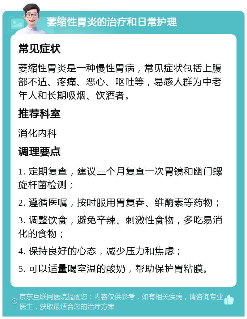 萎缩性胃炎的治疗和日常护理 常见症状 萎缩性胃炎是一种慢性胃病，常见症状包括上腹部不适、疼痛、恶心、呕吐等，易感人群为中老年人和长期吸烟、饮酒者。 推荐科室 消化内科 调理要点 1. 定期复查，建议三个月复查一次胃镜和幽门螺旋杆菌检测； 2. 遵循医嘱，按时服用胃复春、维酶素等药物； 3. 调整饮食，避免辛辣、刺激性食物，多吃易消化的食物； 4. 保持良好的心态，减少压力和焦虑； 5. 可以适量喝室温的酸奶，帮助保护胃粘膜。