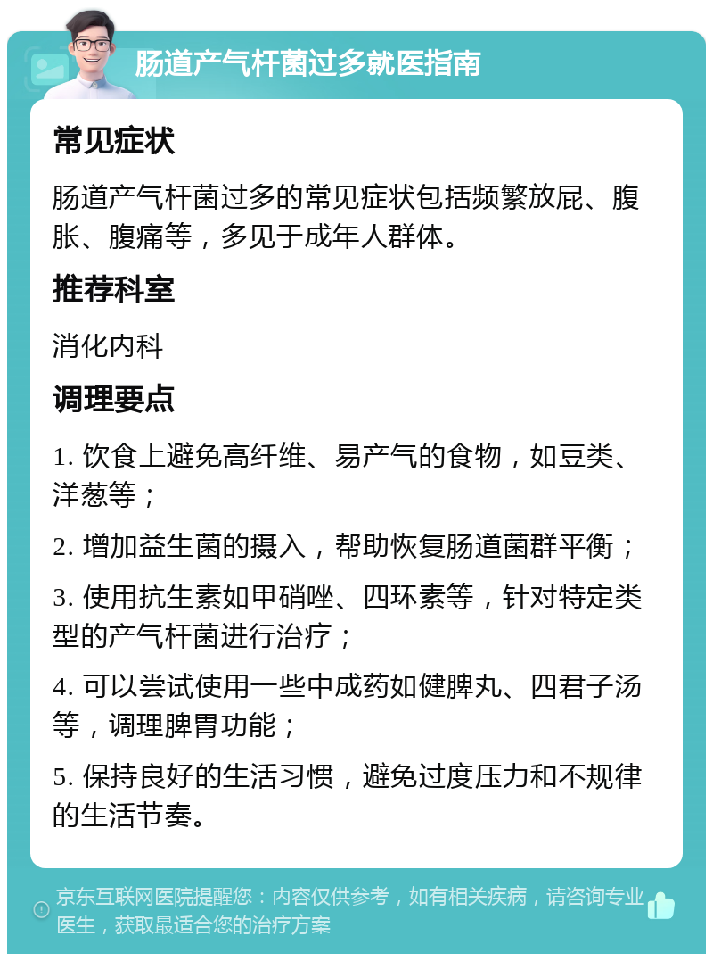 肠道产气杆菌过多就医指南 常见症状 肠道产气杆菌过多的常见症状包括频繁放屁、腹胀、腹痛等，多见于成年人群体。 推荐科室 消化内科 调理要点 1. 饮食上避免高纤维、易产气的食物，如豆类、洋葱等； 2. 增加益生菌的摄入，帮助恢复肠道菌群平衡； 3. 使用抗生素如甲硝唑、四环素等，针对特定类型的产气杆菌进行治疗； 4. 可以尝试使用一些中成药如健脾丸、四君子汤等，调理脾胃功能； 5. 保持良好的生活习惯，避免过度压力和不规律的生活节奏。