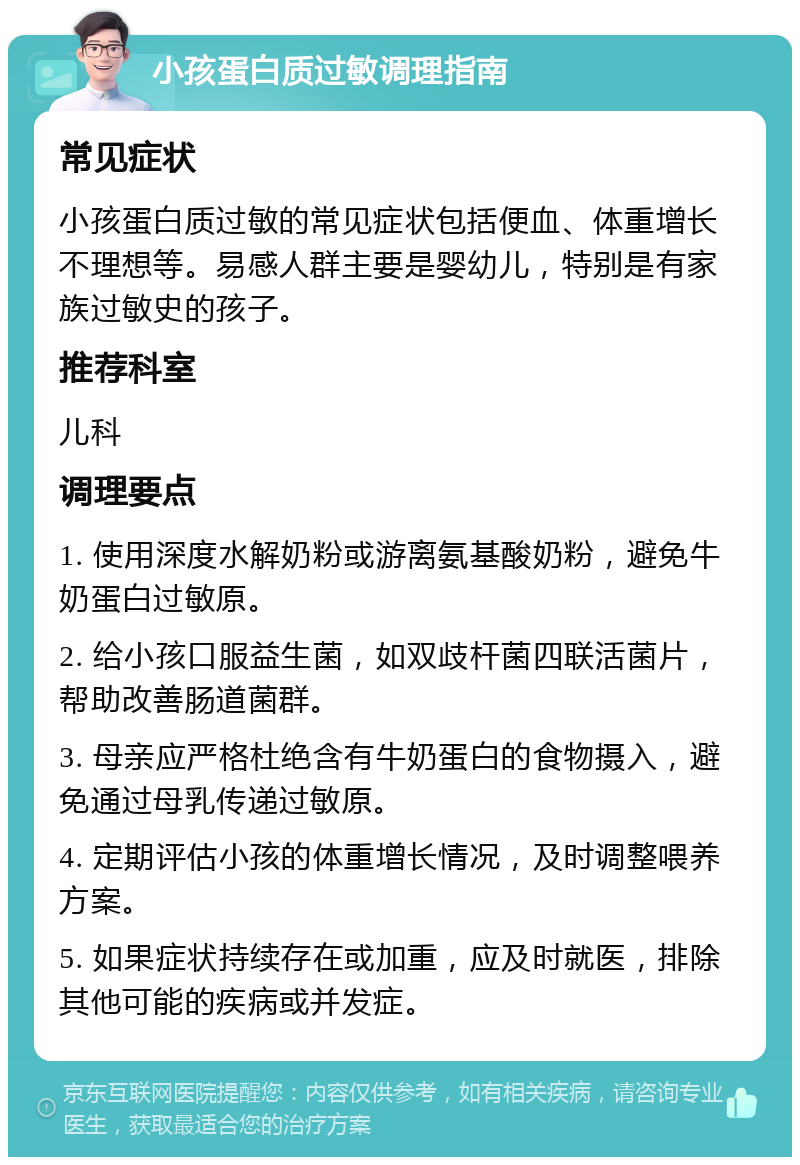 小孩蛋白质过敏调理指南 常见症状 小孩蛋白质过敏的常见症状包括便血、体重增长不理想等。易感人群主要是婴幼儿，特别是有家族过敏史的孩子。 推荐科室 儿科 调理要点 1. 使用深度水解奶粉或游离氨基酸奶粉，避免牛奶蛋白过敏原。 2. 给小孩口服益生菌，如双歧杆菌四联活菌片，帮助改善肠道菌群。 3. 母亲应严格杜绝含有牛奶蛋白的食物摄入，避免通过母乳传递过敏原。 4. 定期评估小孩的体重增长情况，及时调整喂养方案。 5. 如果症状持续存在或加重，应及时就医，排除其他可能的疾病或并发症。