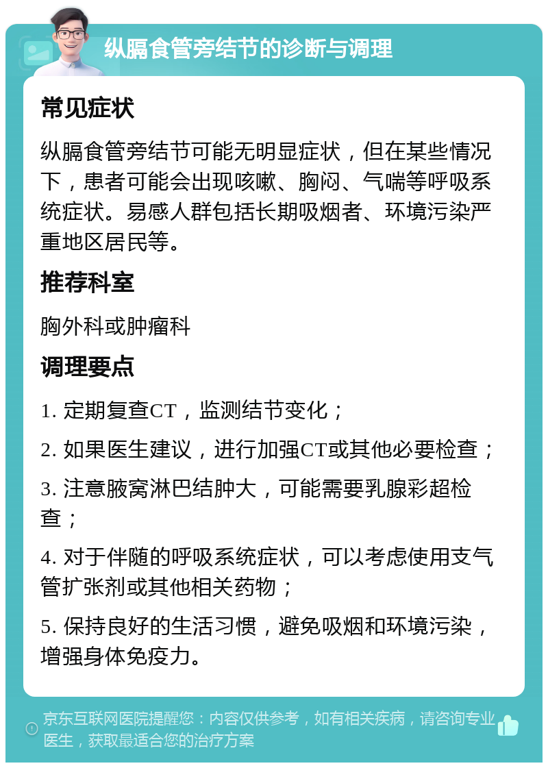 纵膈食管旁结节的诊断与调理 常见症状 纵膈食管旁结节可能无明显症状，但在某些情况下，患者可能会出现咳嗽、胸闷、气喘等呼吸系统症状。易感人群包括长期吸烟者、环境污染严重地区居民等。 推荐科室 胸外科或肿瘤科 调理要点 1. 定期复查CT，监测结节变化； 2. 如果医生建议，进行加强CT或其他必要检查； 3. 注意腋窝淋巴结肿大，可能需要乳腺彩超检查； 4. 对于伴随的呼吸系统症状，可以考虑使用支气管扩张剂或其他相关药物； 5. 保持良好的生活习惯，避免吸烟和环境污染，增强身体免疫力。