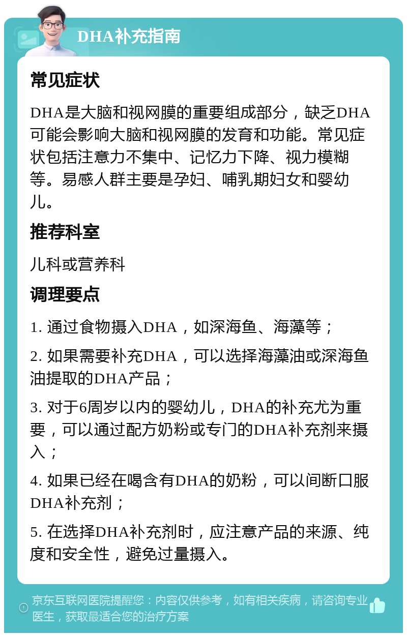 DHA补充指南 常见症状 DHA是大脑和视网膜的重要组成部分，缺乏DHA可能会影响大脑和视网膜的发育和功能。常见症状包括注意力不集中、记忆力下降、视力模糊等。易感人群主要是孕妇、哺乳期妇女和婴幼儿。 推荐科室 儿科或营养科 调理要点 1. 通过食物摄入DHA，如深海鱼、海藻等； 2. 如果需要补充DHA，可以选择海藻油或深海鱼油提取的DHA产品； 3. 对于6周岁以内的婴幼儿，DHA的补充尤为重要，可以通过配方奶粉或专门的DHA补充剂来摄入； 4. 如果已经在喝含有DHA的奶粉，可以间断口服DHA补充剂； 5. 在选择DHA补充剂时，应注意产品的来源、纯度和安全性，避免过量摄入。