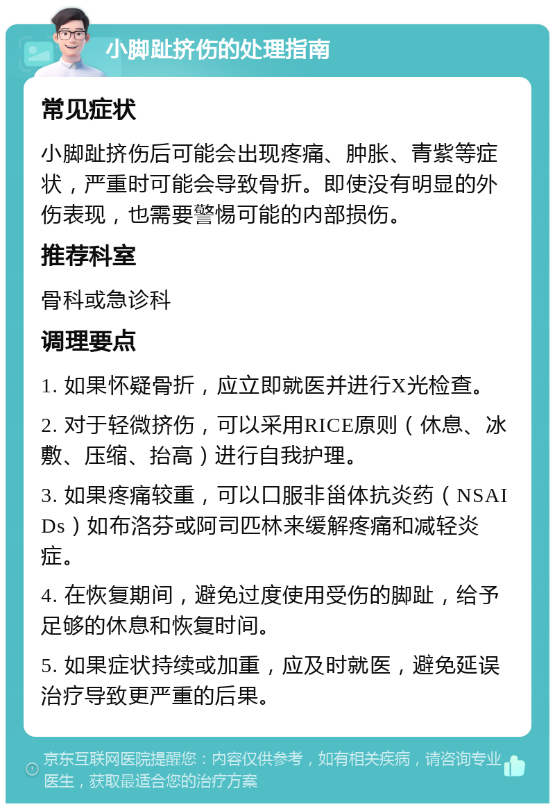 小脚趾挤伤的处理指南 常见症状 小脚趾挤伤后可能会出现疼痛、肿胀、青紫等症状，严重时可能会导致骨折。即使没有明显的外伤表现，也需要警惕可能的内部损伤。 推荐科室 骨科或急诊科 调理要点 1. 如果怀疑骨折，应立即就医并进行X光检查。 2. 对于轻微挤伤，可以采用RICE原则（休息、冰敷、压缩、抬高）进行自我护理。 3. 如果疼痛较重，可以口服非甾体抗炎药（NSAIDs）如布洛芬或阿司匹林来缓解疼痛和减轻炎症。 4. 在恢复期间，避免过度使用受伤的脚趾，给予足够的休息和恢复时间。 5. 如果症状持续或加重，应及时就医，避免延误治疗导致更严重的后果。