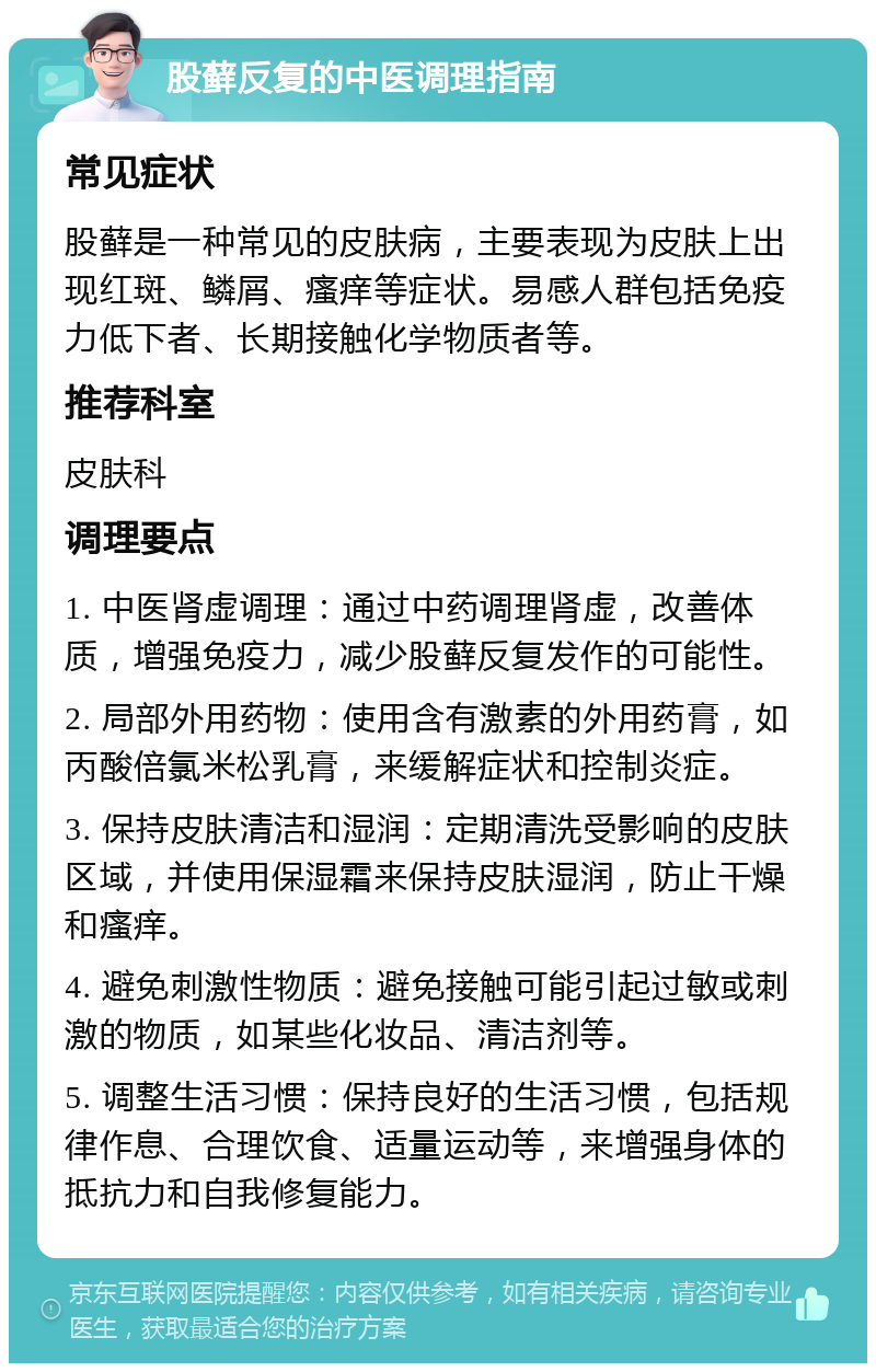 股藓反复的中医调理指南 常见症状 股藓是一种常见的皮肤病，主要表现为皮肤上出现红斑、鳞屑、瘙痒等症状。易感人群包括免疫力低下者、长期接触化学物质者等。 推荐科室 皮肤科 调理要点 1. 中医肾虚调理：通过中药调理肾虚，改善体质，增强免疫力，减少股藓反复发作的可能性。 2. 局部外用药物：使用含有激素的外用药膏，如丙酸倍氯米松乳膏，来缓解症状和控制炎症。 3. 保持皮肤清洁和湿润：定期清洗受影响的皮肤区域，并使用保湿霜来保持皮肤湿润，防止干燥和瘙痒。 4. 避免刺激性物质：避免接触可能引起过敏或刺激的物质，如某些化妆品、清洁剂等。 5. 调整生活习惯：保持良好的生活习惯，包括规律作息、合理饮食、适量运动等，来增强身体的抵抗力和自我修复能力。