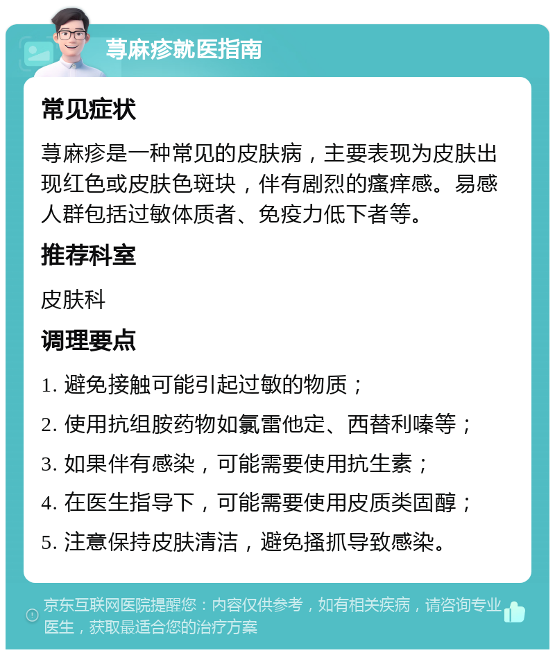 荨麻疹就医指南 常见症状 荨麻疹是一种常见的皮肤病，主要表现为皮肤出现红色或皮肤色斑块，伴有剧烈的瘙痒感。易感人群包括过敏体质者、免疫力低下者等。 推荐科室 皮肤科 调理要点 1. 避免接触可能引起过敏的物质； 2. 使用抗组胺药物如氯雷他定、西替利嗪等； 3. 如果伴有感染，可能需要使用抗生素； 4. 在医生指导下，可能需要使用皮质类固醇； 5. 注意保持皮肤清洁，避免搔抓导致感染。