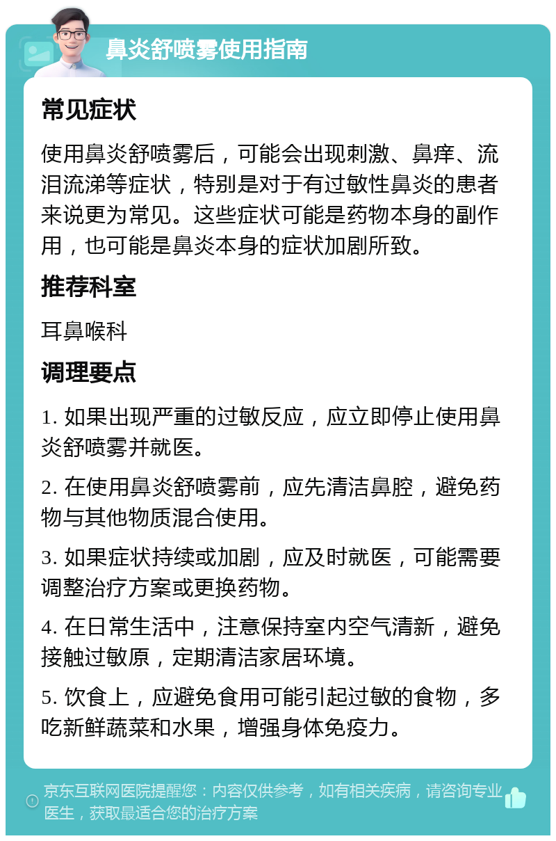 鼻炎舒喷雾使用指南 常见症状 使用鼻炎舒喷雾后，可能会出现刺激、鼻痒、流泪流涕等症状，特别是对于有过敏性鼻炎的患者来说更为常见。这些症状可能是药物本身的副作用，也可能是鼻炎本身的症状加剧所致。 推荐科室 耳鼻喉科 调理要点 1. 如果出现严重的过敏反应，应立即停止使用鼻炎舒喷雾并就医。 2. 在使用鼻炎舒喷雾前，应先清洁鼻腔，避免药物与其他物质混合使用。 3. 如果症状持续或加剧，应及时就医，可能需要调整治疗方案或更换药物。 4. 在日常生活中，注意保持室内空气清新，避免接触过敏原，定期清洁家居环境。 5. 饮食上，应避免食用可能引起过敏的食物，多吃新鲜蔬菜和水果，增强身体免疫力。