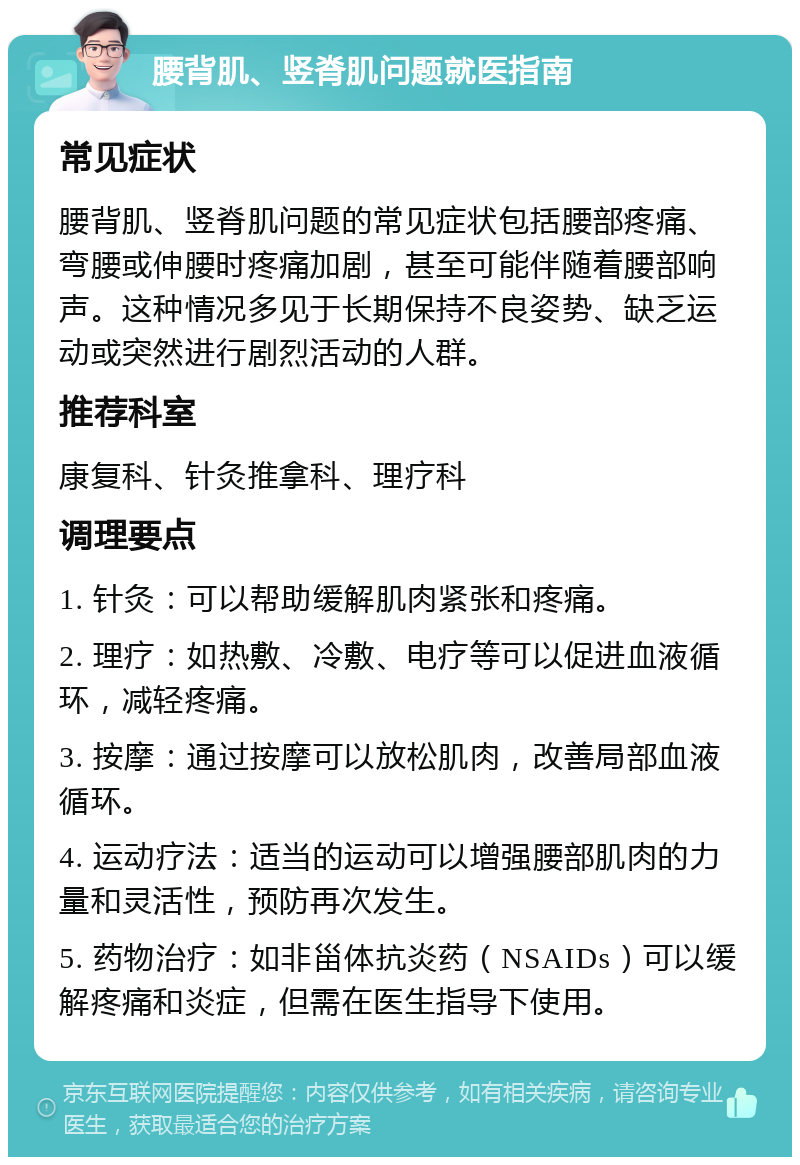 腰背肌、竖脊肌问题就医指南 常见症状 腰背肌、竖脊肌问题的常见症状包括腰部疼痛、弯腰或伸腰时疼痛加剧，甚至可能伴随着腰部响声。这种情况多见于长期保持不良姿势、缺乏运动或突然进行剧烈活动的人群。 推荐科室 康复科、针灸推拿科、理疗科 调理要点 1. 针灸：可以帮助缓解肌肉紧张和疼痛。 2. 理疗：如热敷、冷敷、电疗等可以促进血液循环，减轻疼痛。 3. 按摩：通过按摩可以放松肌肉，改善局部血液循环。 4. 运动疗法：适当的运动可以增强腰部肌肉的力量和灵活性，预防再次发生。 5. 药物治疗：如非甾体抗炎药（NSAIDs）可以缓解疼痛和炎症，但需在医生指导下使用。