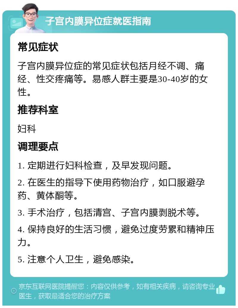 子宫内膜异位症就医指南 常见症状 子宫内膜异位症的常见症状包括月经不调、痛经、性交疼痛等。易感人群主要是30-40岁的女性。 推荐科室 妇科 调理要点 1. 定期进行妇科检查，及早发现问题。 2. 在医生的指导下使用药物治疗，如口服避孕药、黄体酮等。 3. 手术治疗，包括清宫、子宫内膜剥脱术等。 4. 保持良好的生活习惯，避免过度劳累和精神压力。 5. 注意个人卫生，避免感染。