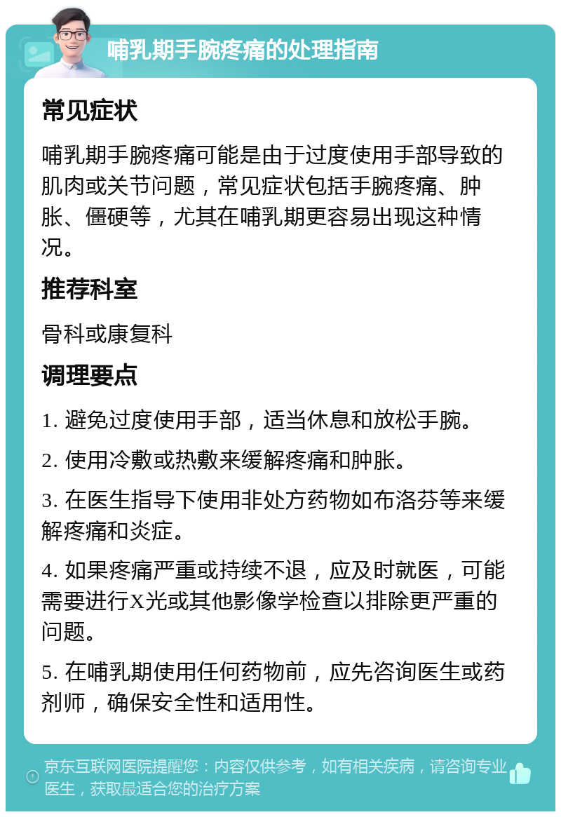 哺乳期手腕疼痛的处理指南 常见症状 哺乳期手腕疼痛可能是由于过度使用手部导致的肌肉或关节问题，常见症状包括手腕疼痛、肿胀、僵硬等，尤其在哺乳期更容易出现这种情况。 推荐科室 骨科或康复科 调理要点 1. 避免过度使用手部，适当休息和放松手腕。 2. 使用冷敷或热敷来缓解疼痛和肿胀。 3. 在医生指导下使用非处方药物如布洛芬等来缓解疼痛和炎症。 4. 如果疼痛严重或持续不退，应及时就医，可能需要进行X光或其他影像学检查以排除更严重的问题。 5. 在哺乳期使用任何药物前，应先咨询医生或药剂师，确保安全性和适用性。