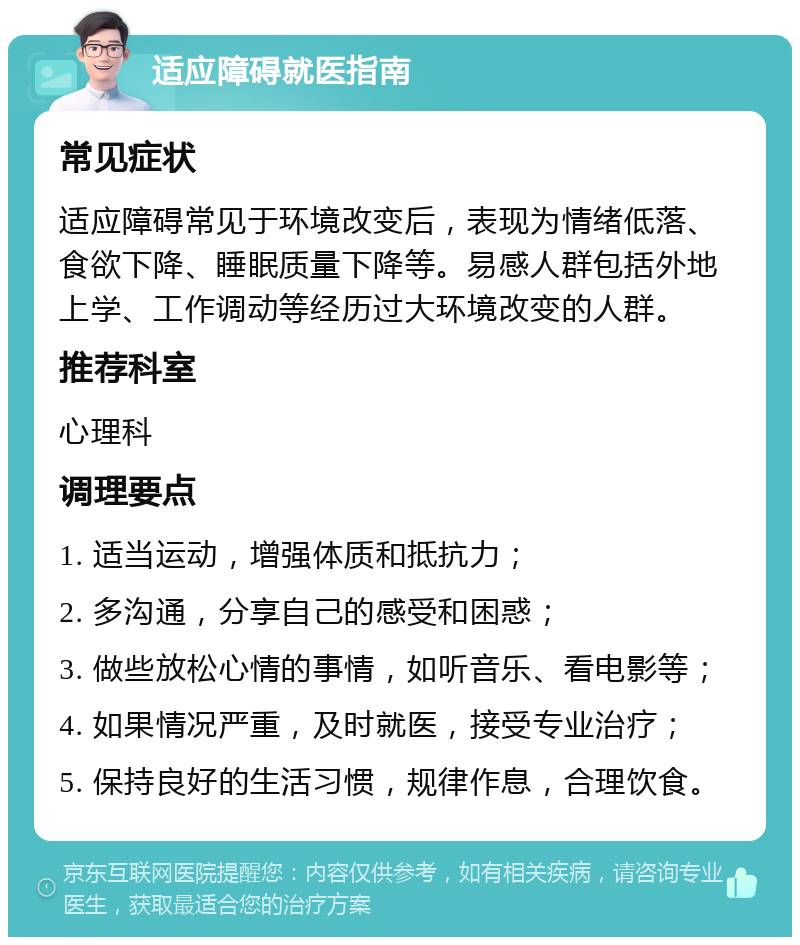 适应障碍就医指南 常见症状 适应障碍常见于环境改变后，表现为情绪低落、食欲下降、睡眠质量下降等。易感人群包括外地上学、工作调动等经历过大环境改变的人群。 推荐科室 心理科 调理要点 1. 适当运动，增强体质和抵抗力； 2. 多沟通，分享自己的感受和困惑； 3. 做些放松心情的事情，如听音乐、看电影等； 4. 如果情况严重，及时就医，接受专业治疗； 5. 保持良好的生活习惯，规律作息，合理饮食。