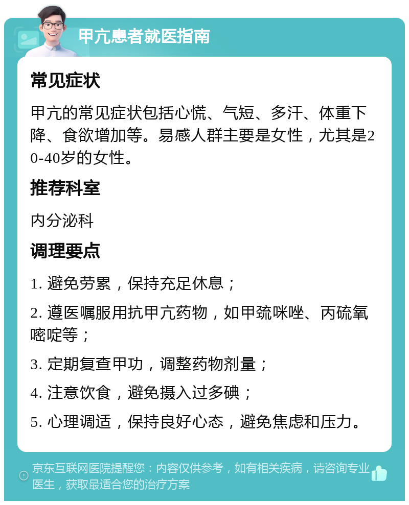 甲亢患者就医指南 常见症状 甲亢的常见症状包括心慌、气短、多汗、体重下降、食欲增加等。易感人群主要是女性，尤其是20-40岁的女性。 推荐科室 内分泌科 调理要点 1. 避免劳累，保持充足休息； 2. 遵医嘱服用抗甲亢药物，如甲巯咪唑、丙硫氧嘧啶等； 3. 定期复查甲功，调整药物剂量； 4. 注意饮食，避免摄入过多碘； 5. 心理调适，保持良好心态，避免焦虑和压力。