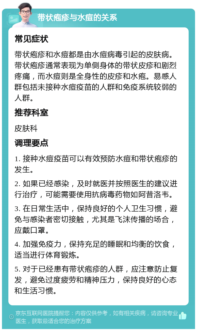 带状疱疹与水痘的关系 常见症状 带状疱疹和水痘都是由水痘病毒引起的皮肤病。带状疱疹通常表现为单侧身体的带状皮疹和剧烈疼痛，而水痘则是全身性的皮疹和水疱。易感人群包括未接种水痘疫苗的人群和免疫系统较弱的人群。 推荐科室 皮肤科 调理要点 1. 接种水痘疫苗可以有效预防水痘和带状疱疹的发生。 2. 如果已经感染，及时就医并按照医生的建议进行治疗，可能需要使用抗病毒药物如阿昔洛韦。 3. 在日常生活中，保持良好的个人卫生习惯，避免与感染者密切接触，尤其是飞沫传播的场合，应戴口罩。 4. 加强免疫力，保持充足的睡眠和均衡的饮食，适当进行体育锻炼。 5. 对于已经患有带状疱疹的人群，应注意防止复发，避免过度疲劳和精神压力，保持良好的心态和生活习惯。