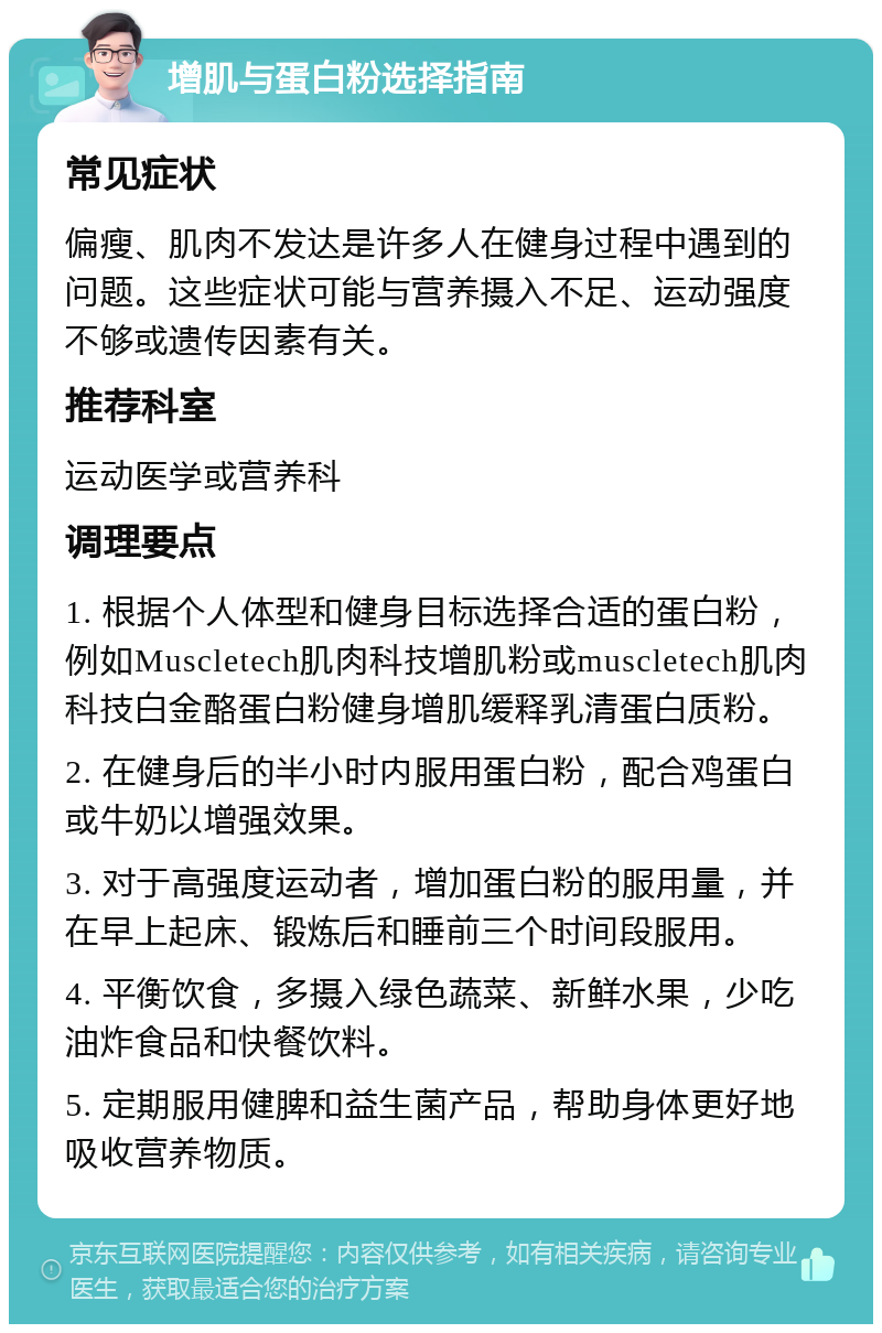 增肌与蛋白粉选择指南 常见症状 偏瘦、肌肉不发达是许多人在健身过程中遇到的问题。这些症状可能与营养摄入不足、运动强度不够或遗传因素有关。 推荐科室 运动医学或营养科 调理要点 1. 根据个人体型和健身目标选择合适的蛋白粉，例如Muscletech肌肉科技增肌粉或muscletech肌肉科技白金酪蛋白粉健身增肌缓释乳清蛋白质粉。 2. 在健身后的半小时内服用蛋白粉，配合鸡蛋白或牛奶以增强效果。 3. 对于高强度运动者，增加蛋白粉的服用量，并在早上起床、锻炼后和睡前三个时间段服用。 4. 平衡饮食，多摄入绿色蔬菜、新鲜水果，少吃油炸食品和快餐饮料。 5. 定期服用健脾和益生菌产品，帮助身体更好地吸收营养物质。