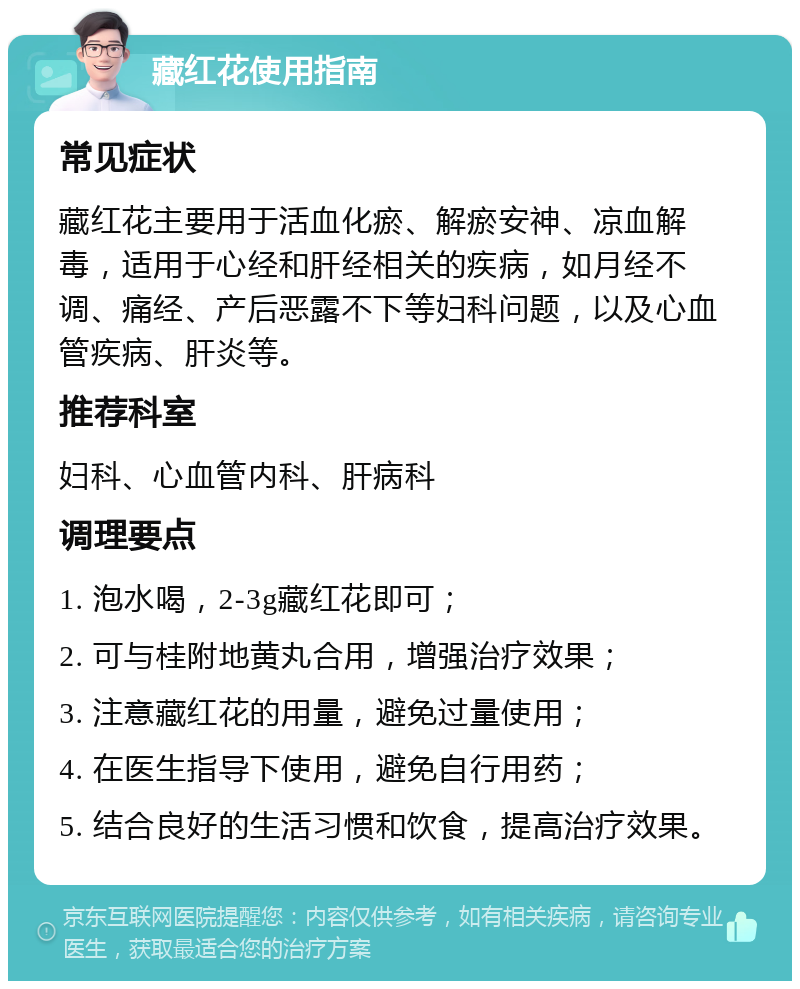 藏红花使用指南 常见症状 藏红花主要用于活血化瘀、解瘀安神、凉血解毒，适用于心经和肝经相关的疾病，如月经不调、痛经、产后恶露不下等妇科问题，以及心血管疾病、肝炎等。 推荐科室 妇科、心血管内科、肝病科 调理要点 1. 泡水喝，2-3g藏红花即可； 2. 可与桂附地黄丸合用，增强治疗效果； 3. 注意藏红花的用量，避免过量使用； 4. 在医生指导下使用，避免自行用药； 5. 结合良好的生活习惯和饮食，提高治疗效果。