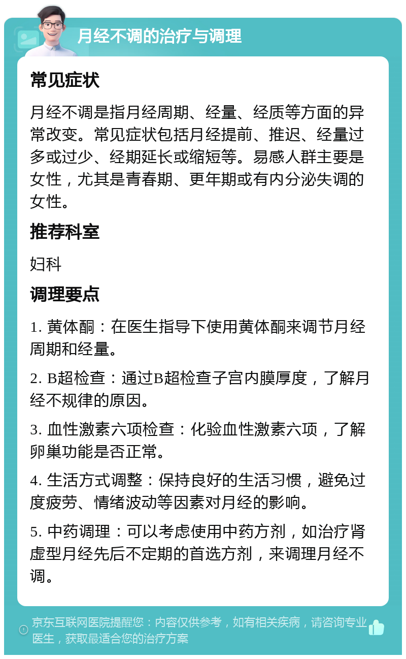 月经不调的治疗与调理 常见症状 月经不调是指月经周期、经量、经质等方面的异常改变。常见症状包括月经提前、推迟、经量过多或过少、经期延长或缩短等。易感人群主要是女性，尤其是青春期、更年期或有内分泌失调的女性。 推荐科室 妇科 调理要点 1. 黄体酮：在医生指导下使用黄体酮来调节月经周期和经量。 2. B超检查：通过B超检查子宫内膜厚度，了解月经不规律的原因。 3. 血性激素六项检查：化验血性激素六项，了解卵巢功能是否正常。 4. 生活方式调整：保持良好的生活习惯，避免过度疲劳、情绪波动等因素对月经的影响。 5. 中药调理：可以考虑使用中药方剂，如治疗肾虚型月经先后不定期的首选方剂，来调理月经不调。