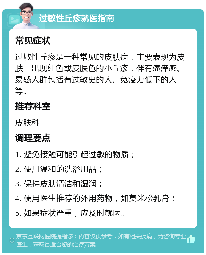 过敏性丘疹就医指南 常见症状 过敏性丘疹是一种常见的皮肤病，主要表现为皮肤上出现红色或皮肤色的小丘疹，伴有瘙痒感。易感人群包括有过敏史的人、免疫力低下的人等。 推荐科室 皮肤科 调理要点 1. 避免接触可能引起过敏的物质； 2. 使用温和的洗浴用品； 3. 保持皮肤清洁和湿润； 4. 使用医生推荐的外用药物，如莫米松乳膏； 5. 如果症状严重，应及时就医。