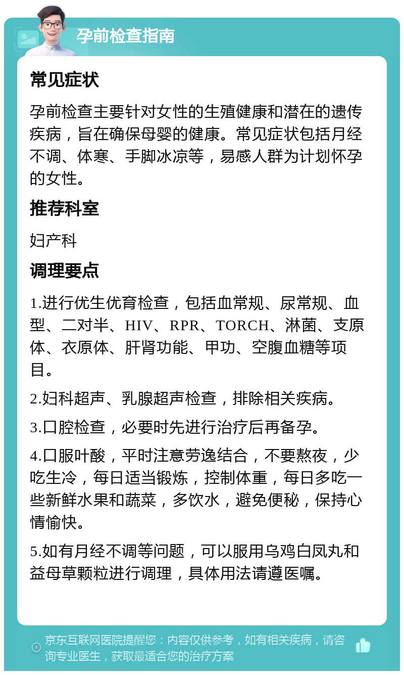 孕前检查指南 常见症状 孕前检查主要针对女性的生殖健康和潜在的遗传疾病，旨在确保母婴的健康。常见症状包括月经不调、体寒、手脚冰凉等，易感人群为计划怀孕的女性。 推荐科室 妇产科 调理要点 1.进行优生优育检查，包括血常规、尿常规、血型、二对半、HIV、RPR、TORCH、淋菌、支原体、衣原体、肝肾功能、甲功、空腹血糖等项目。 2.妇科超声、乳腺超声检查，排除相关疾病。 3.口腔检查，必要时先进行治疗后再备孕。 4.口服叶酸，平时注意劳逸结合，不要熬夜，少吃生冷，每日适当锻炼，控制体重，每日多吃一些新鲜水果和蔬菜，多饮水，避免便秘，保持心情愉快。 5.如有月经不调等问题，可以服用乌鸡白凤丸和益母草颗粒进行调理，具体用法请遵医嘱。