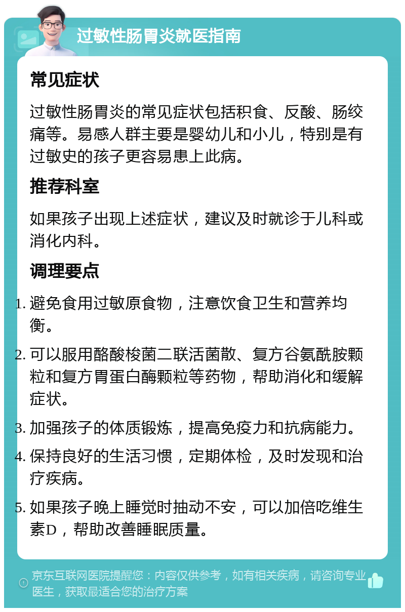 过敏性肠胃炎就医指南 常见症状 过敏性肠胃炎的常见症状包括积食、反酸、肠绞痛等。易感人群主要是婴幼儿和小儿，特别是有过敏史的孩子更容易患上此病。 推荐科室 如果孩子出现上述症状，建议及时就诊于儿科或消化内科。 调理要点 避免食用过敏原食物，注意饮食卫生和营养均衡。 可以服用酪酸梭菌二联活菌散、复方谷氨酰胺颗粒和复方胃蛋白酶颗粒等药物，帮助消化和缓解症状。 加强孩子的体质锻炼，提高免疫力和抗病能力。 保持良好的生活习惯，定期体检，及时发现和治疗疾病。 如果孩子晚上睡觉时抽动不安，可以加倍吃维生素D，帮助改善睡眠质量。