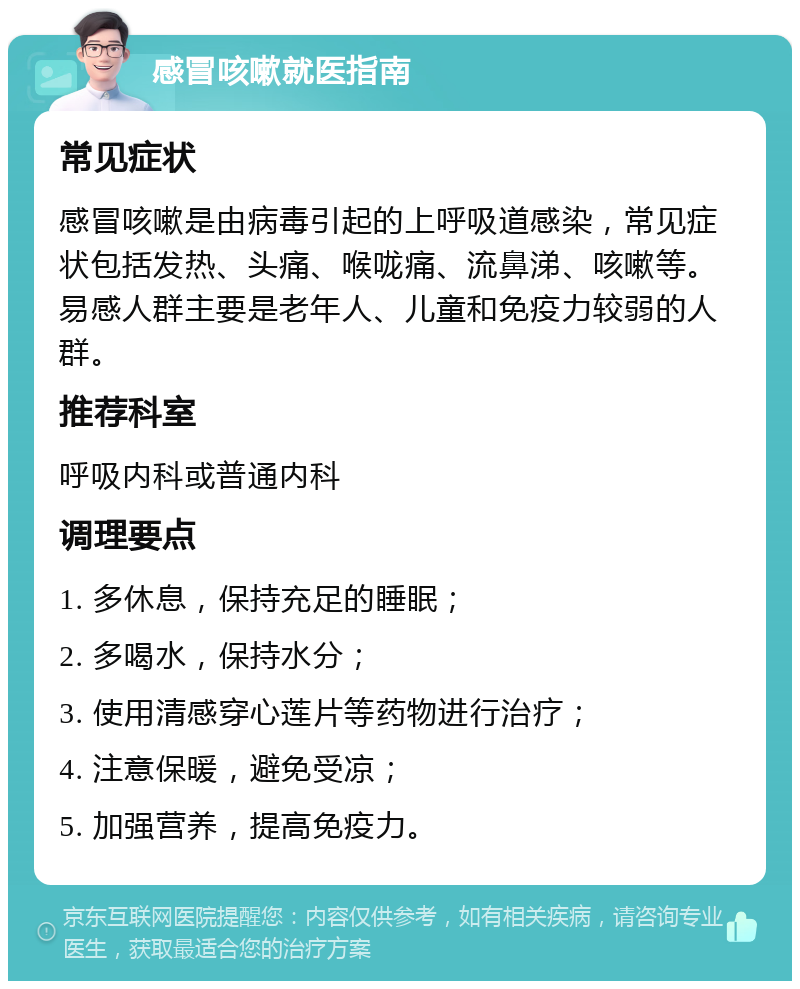 感冒咳嗽就医指南 常见症状 感冒咳嗽是由病毒引起的上呼吸道感染，常见症状包括发热、头痛、喉咙痛、流鼻涕、咳嗽等。易感人群主要是老年人、儿童和免疫力较弱的人群。 推荐科室 呼吸内科或普通内科 调理要点 1. 多休息，保持充足的睡眠； 2. 多喝水，保持水分； 3. 使用清感穿心莲片等药物进行治疗； 4. 注意保暖，避免受凉； 5. 加强营养，提高免疫力。