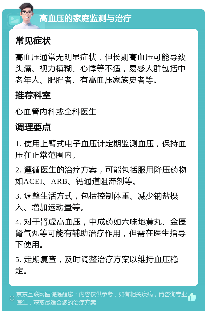 高血压的家庭监测与治疗 常见症状 高血压通常无明显症状，但长期高血压可能导致头痛、视力模糊、心悸等不适，易感人群包括中老年人、肥胖者、有高血压家族史者等。 推荐科室 心血管内科或全科医生 调理要点 1. 使用上臂式电子血压计定期监测血压，保持血压在正常范围内。 2. 遵循医生的治疗方案，可能包括服用降压药物如ACEI、ARB、钙通道阻滞剂等。 3. 调整生活方式，包括控制体重、减少钠盐摄入、增加运动量等。 4. 对于肾虚高血压，中成药如六味地黄丸、金匮肾气丸等可能有辅助治疗作用，但需在医生指导下使用。 5. 定期复查，及时调整治疗方案以维持血压稳定。