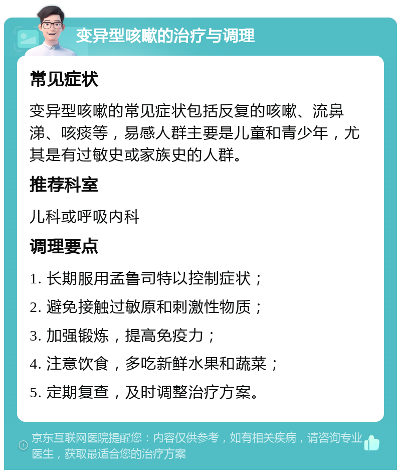 变异型咳嗽的治疗与调理 常见症状 变异型咳嗽的常见症状包括反复的咳嗽、流鼻涕、咳痰等，易感人群主要是儿童和青少年，尤其是有过敏史或家族史的人群。 推荐科室 儿科或呼吸内科 调理要点 1. 长期服用孟鲁司特以控制症状； 2. 避免接触过敏原和刺激性物质； 3. 加强锻炼，提高免疫力； 4. 注意饮食，多吃新鲜水果和蔬菜； 5. 定期复查，及时调整治疗方案。