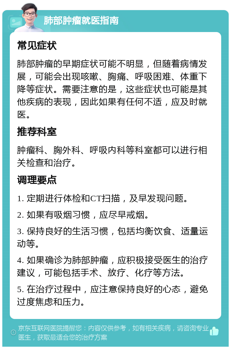 肺部肿瘤就医指南 常见症状 肺部肿瘤的早期症状可能不明显，但随着病情发展，可能会出现咳嗽、胸痛、呼吸困难、体重下降等症状。需要注意的是，这些症状也可能是其他疾病的表现，因此如果有任何不适，应及时就医。 推荐科室 肿瘤科、胸外科、呼吸内科等科室都可以进行相关检查和治疗。 调理要点 1. 定期进行体检和CT扫描，及早发现问题。 2. 如果有吸烟习惯，应尽早戒烟。 3. 保持良好的生活习惯，包括均衡饮食、适量运动等。 4. 如果确诊为肺部肿瘤，应积极接受医生的治疗建议，可能包括手术、放疗、化疗等方法。 5. 在治疗过程中，应注意保持良好的心态，避免过度焦虑和压力。