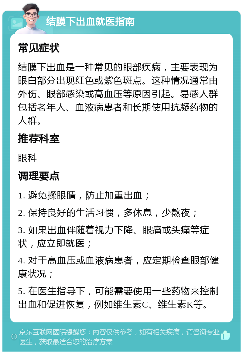 结膜下出血就医指南 常见症状 结膜下出血是一种常见的眼部疾病，主要表现为眼白部分出现红色或紫色斑点。这种情况通常由外伤、眼部感染或高血压等原因引起。易感人群包括老年人、血液病患者和长期使用抗凝药物的人群。 推荐科室 眼科 调理要点 1. 避免揉眼睛，防止加重出血； 2. 保持良好的生活习惯，多休息，少熬夜； 3. 如果出血伴随着视力下降、眼痛或头痛等症状，应立即就医； 4. 对于高血压或血液病患者，应定期检查眼部健康状况； 5. 在医生指导下，可能需要使用一些药物来控制出血和促进恢复，例如维生素C、维生素K等。