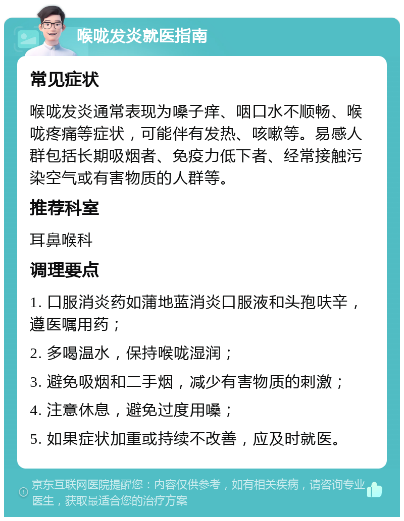 喉咙发炎就医指南 常见症状 喉咙发炎通常表现为嗓子痒、咽口水不顺畅、喉咙疼痛等症状，可能伴有发热、咳嗽等。易感人群包括长期吸烟者、免疫力低下者、经常接触污染空气或有害物质的人群等。 推荐科室 耳鼻喉科 调理要点 1. 口服消炎药如蒲地蓝消炎口服液和头孢呋辛，遵医嘱用药； 2. 多喝温水，保持喉咙湿润； 3. 避免吸烟和二手烟，减少有害物质的刺激； 4. 注意休息，避免过度用嗓； 5. 如果症状加重或持续不改善，应及时就医。