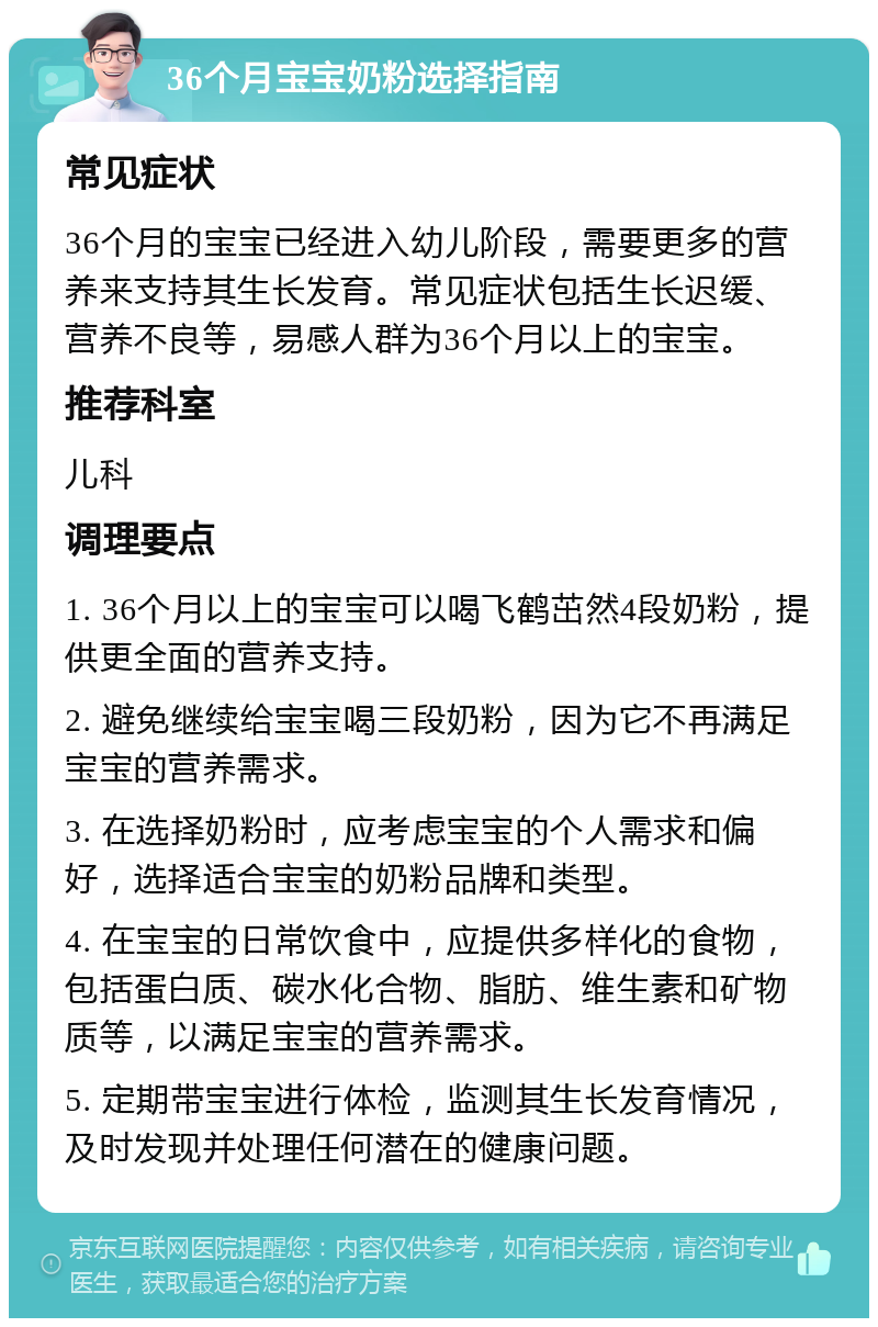 36个月宝宝奶粉选择指南 常见症状 36个月的宝宝已经进入幼儿阶段，需要更多的营养来支持其生长发育。常见症状包括生长迟缓、营养不良等，易感人群为36个月以上的宝宝。 推荐科室 儿科 调理要点 1. 36个月以上的宝宝可以喝飞鹤茁然4段奶粉，提供更全面的营养支持。 2. 避免继续给宝宝喝三段奶粉，因为它不再满足宝宝的营养需求。 3. 在选择奶粉时，应考虑宝宝的个人需求和偏好，选择适合宝宝的奶粉品牌和类型。 4. 在宝宝的日常饮食中，应提供多样化的食物，包括蛋白质、碳水化合物、脂肪、维生素和矿物质等，以满足宝宝的营养需求。 5. 定期带宝宝进行体检，监测其生长发育情况，及时发现并处理任何潜在的健康问题。