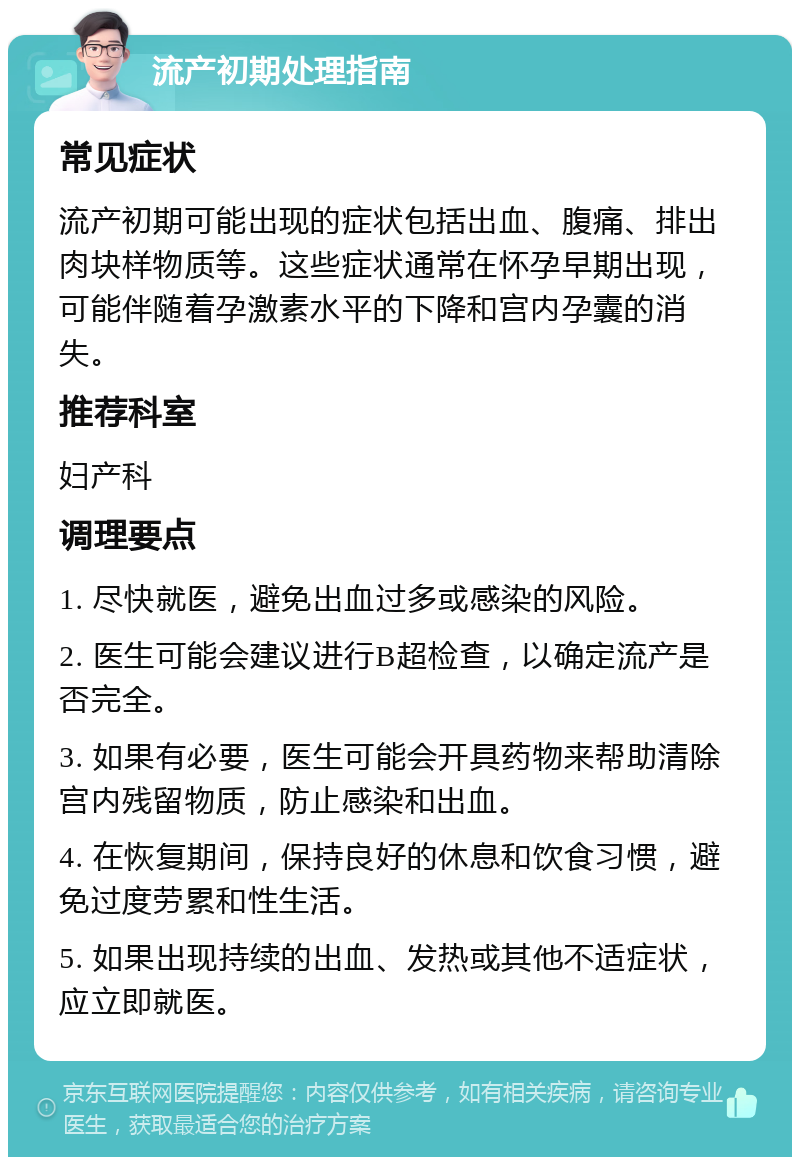 流产初期处理指南 常见症状 流产初期可能出现的症状包括出血、腹痛、排出肉块样物质等。这些症状通常在怀孕早期出现，可能伴随着孕激素水平的下降和宫内孕囊的消失。 推荐科室 妇产科 调理要点 1. 尽快就医，避免出血过多或感染的风险。 2. 医生可能会建议进行B超检查，以确定流产是否完全。 3. 如果有必要，医生可能会开具药物来帮助清除宫内残留物质，防止感染和出血。 4. 在恢复期间，保持良好的休息和饮食习惯，避免过度劳累和性生活。 5. 如果出现持续的出血、发热或其他不适症状，应立即就医。