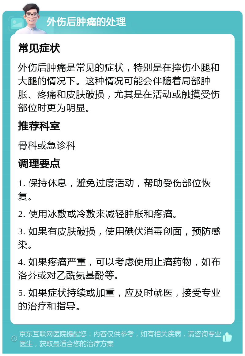 外伤后肿痛的处理 常见症状 外伤后肿痛是常见的症状，特别是在摔伤小腿和大腿的情况下。这种情况可能会伴随着局部肿胀、疼痛和皮肤破损，尤其是在活动或触摸受伤部位时更为明显。 推荐科室 骨科或急诊科 调理要点 1. 保持休息，避免过度活动，帮助受伤部位恢复。 2. 使用冰敷或冷敷来减轻肿胀和疼痛。 3. 如果有皮肤破损，使用碘伏消毒创面，预防感染。 4. 如果疼痛严重，可以考虑使用止痛药物，如布洛芬或对乙酰氨基酚等。 5. 如果症状持续或加重，应及时就医，接受专业的治疗和指导。