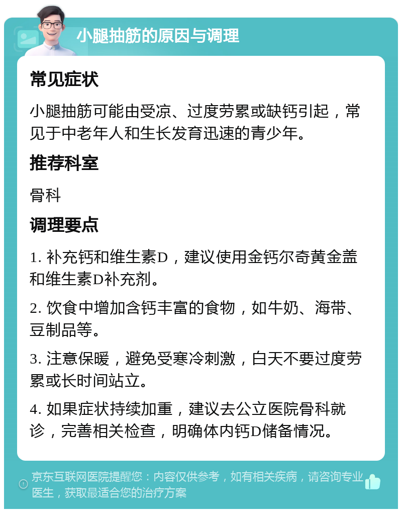 小腿抽筋的原因与调理 常见症状 小腿抽筋可能由受凉、过度劳累或缺钙引起，常见于中老年人和生长发育迅速的青少年。 推荐科室 骨科 调理要点 1. 补充钙和维生素D，建议使用金钙尔奇黄金盖和维生素D补充剂。 2. 饮食中增加含钙丰富的食物，如牛奶、海带、豆制品等。 3. 注意保暖，避免受寒冷刺激，白天不要过度劳累或长时间站立。 4. 如果症状持续加重，建议去公立医院骨科就诊，完善相关检查，明确体内钙D储备情况。