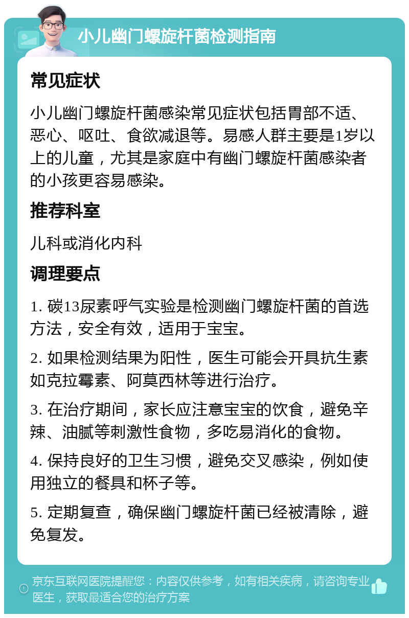 小儿幽门螺旋杆菌检测指南 常见症状 小儿幽门螺旋杆菌感染常见症状包括胃部不适、恶心、呕吐、食欲减退等。易感人群主要是1岁以上的儿童，尤其是家庭中有幽门螺旋杆菌感染者的小孩更容易感染。 推荐科室 儿科或消化内科 调理要点 1. 碳13尿素呼气实验是检测幽门螺旋杆菌的首选方法，安全有效，适用于宝宝。 2. 如果检测结果为阳性，医生可能会开具抗生素如克拉霉素、阿莫西林等进行治疗。 3. 在治疗期间，家长应注意宝宝的饮食，避免辛辣、油腻等刺激性食物，多吃易消化的食物。 4. 保持良好的卫生习惯，避免交叉感染，例如使用独立的餐具和杯子等。 5. 定期复查，确保幽门螺旋杆菌已经被清除，避免复发。