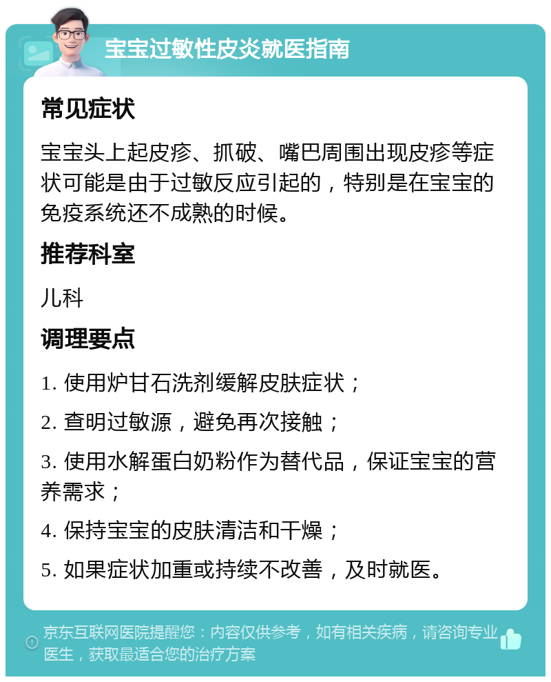 宝宝过敏性皮炎就医指南 常见症状 宝宝头上起皮疹、抓破、嘴巴周围出现皮疹等症状可能是由于过敏反应引起的，特别是在宝宝的免疫系统还不成熟的时候。 推荐科室 儿科 调理要点 1. 使用炉甘石洗剂缓解皮肤症状； 2. 查明过敏源，避免再次接触； 3. 使用水解蛋白奶粉作为替代品，保证宝宝的营养需求； 4. 保持宝宝的皮肤清洁和干燥； 5. 如果症状加重或持续不改善，及时就医。