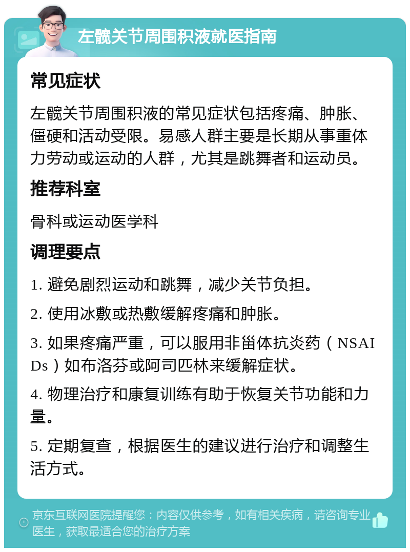 左髋关节周围积液就医指南 常见症状 左髋关节周围积液的常见症状包括疼痛、肿胀、僵硬和活动受限。易感人群主要是长期从事重体力劳动或运动的人群，尤其是跳舞者和运动员。 推荐科室 骨科或运动医学科 调理要点 1. 避免剧烈运动和跳舞，减少关节负担。 2. 使用冰敷或热敷缓解疼痛和肿胀。 3. 如果疼痛严重，可以服用非甾体抗炎药（NSAIDs）如布洛芬或阿司匹林来缓解症状。 4. 物理治疗和康复训练有助于恢复关节功能和力量。 5. 定期复查，根据医生的建议进行治疗和调整生活方式。