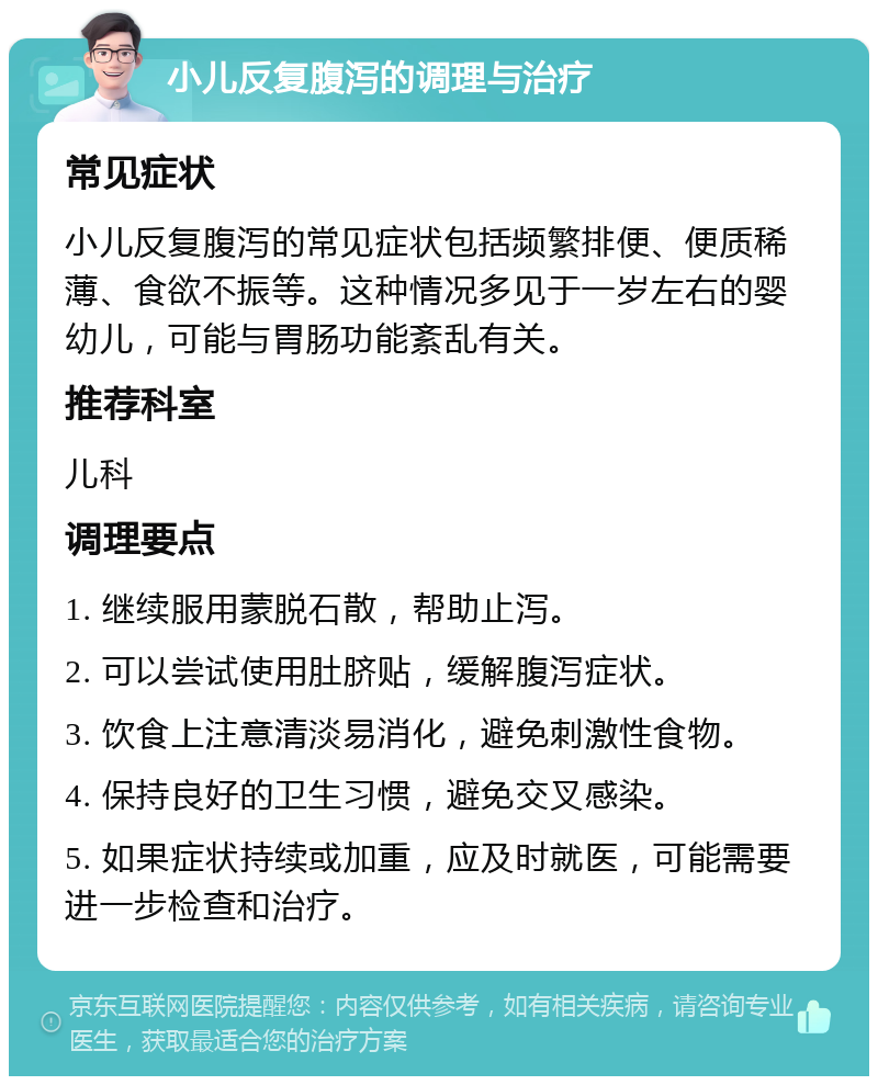 小儿反复腹泻的调理与治疗 常见症状 小儿反复腹泻的常见症状包括频繁排便、便质稀薄、食欲不振等。这种情况多见于一岁左右的婴幼儿，可能与胃肠功能紊乱有关。 推荐科室 儿科 调理要点 1. 继续服用蒙脱石散，帮助止泻。 2. 可以尝试使用肚脐贴，缓解腹泻症状。 3. 饮食上注意清淡易消化，避免刺激性食物。 4. 保持良好的卫生习惯，避免交叉感染。 5. 如果症状持续或加重，应及时就医，可能需要进一步检查和治疗。