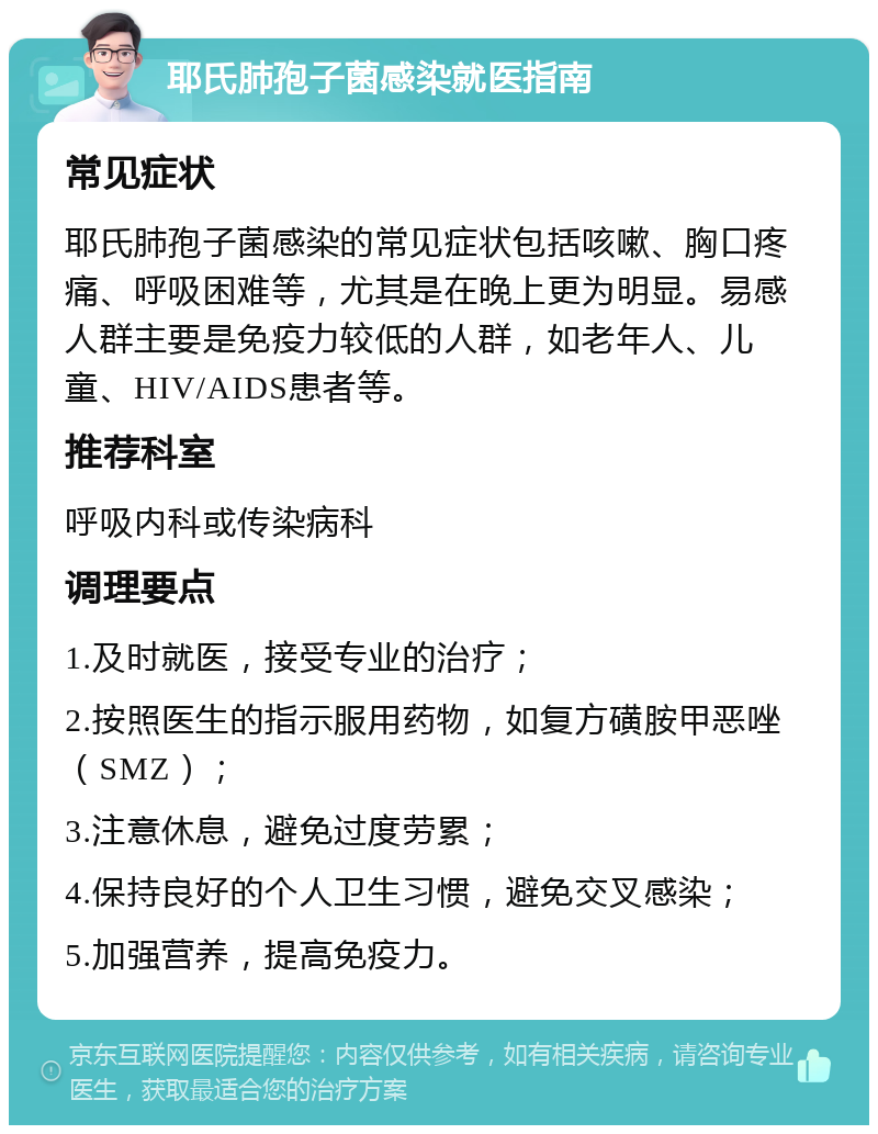 耶氏肺孢子菌感染就医指南 常见症状 耶氏肺孢子菌感染的常见症状包括咳嗽、胸口疼痛、呼吸困难等，尤其是在晚上更为明显。易感人群主要是免疫力较低的人群，如老年人、儿童、HIV/AIDS患者等。 推荐科室 呼吸内科或传染病科 调理要点 1.及时就医，接受专业的治疗； 2.按照医生的指示服用药物，如复方磺胺甲恶唑（SMZ）； 3.注意休息，避免过度劳累； 4.保持良好的个人卫生习惯，避免交叉感染； 5.加强营养，提高免疫力。