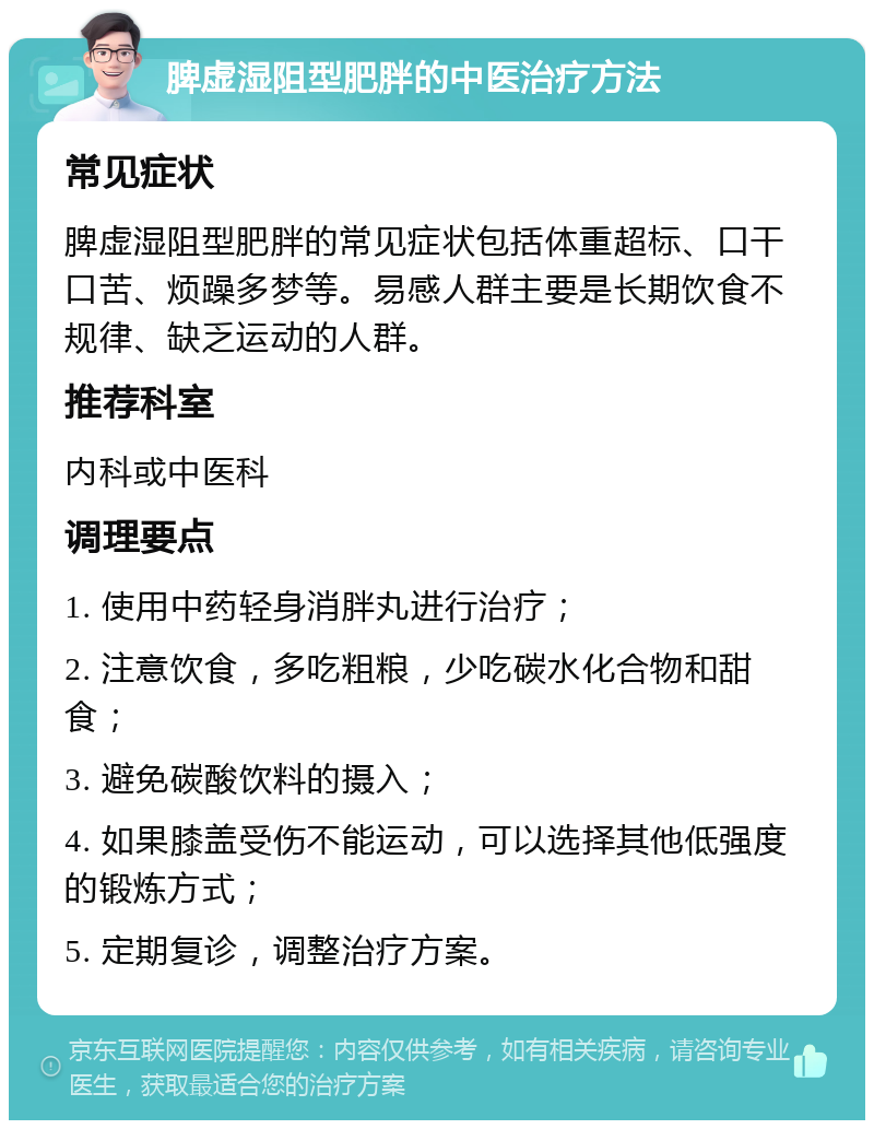 脾虚湿阻型肥胖的中医治疗方法 常见症状 脾虚湿阻型肥胖的常见症状包括体重超标、口干口苦、烦躁多梦等。易感人群主要是长期饮食不规律、缺乏运动的人群。 推荐科室 内科或中医科 调理要点 1. 使用中药轻身消胖丸进行治疗； 2. 注意饮食，多吃粗粮，少吃碳水化合物和甜食； 3. 避免碳酸饮料的摄入； 4. 如果膝盖受伤不能运动，可以选择其他低强度的锻炼方式； 5. 定期复诊，调整治疗方案。