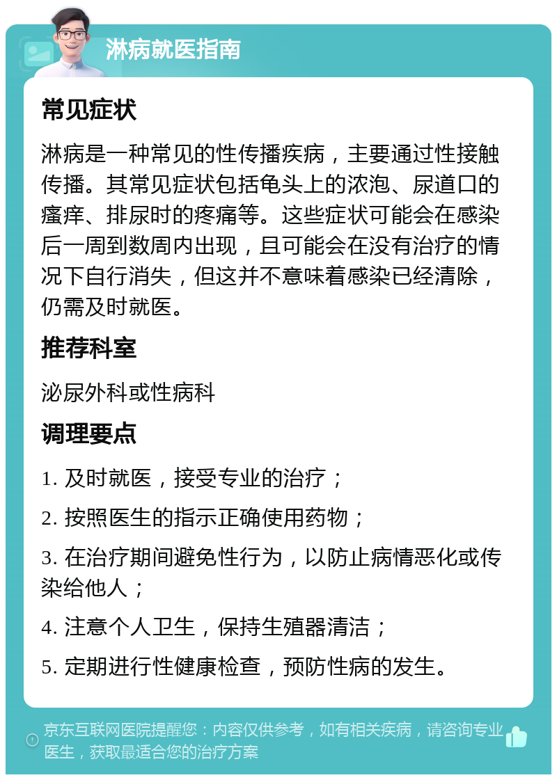 淋病就医指南 常见症状 淋病是一种常见的性传播疾病，主要通过性接触传播。其常见症状包括龟头上的浓泡、尿道口的瘙痒、排尿时的疼痛等。这些症状可能会在感染后一周到数周内出现，且可能会在没有治疗的情况下自行消失，但这并不意味着感染已经清除，仍需及时就医。 推荐科室 泌尿外科或性病科 调理要点 1. 及时就医，接受专业的治疗； 2. 按照医生的指示正确使用药物； 3. 在治疗期间避免性行为，以防止病情恶化或传染给他人； 4. 注意个人卫生，保持生殖器清洁； 5. 定期进行性健康检查，预防性病的发生。