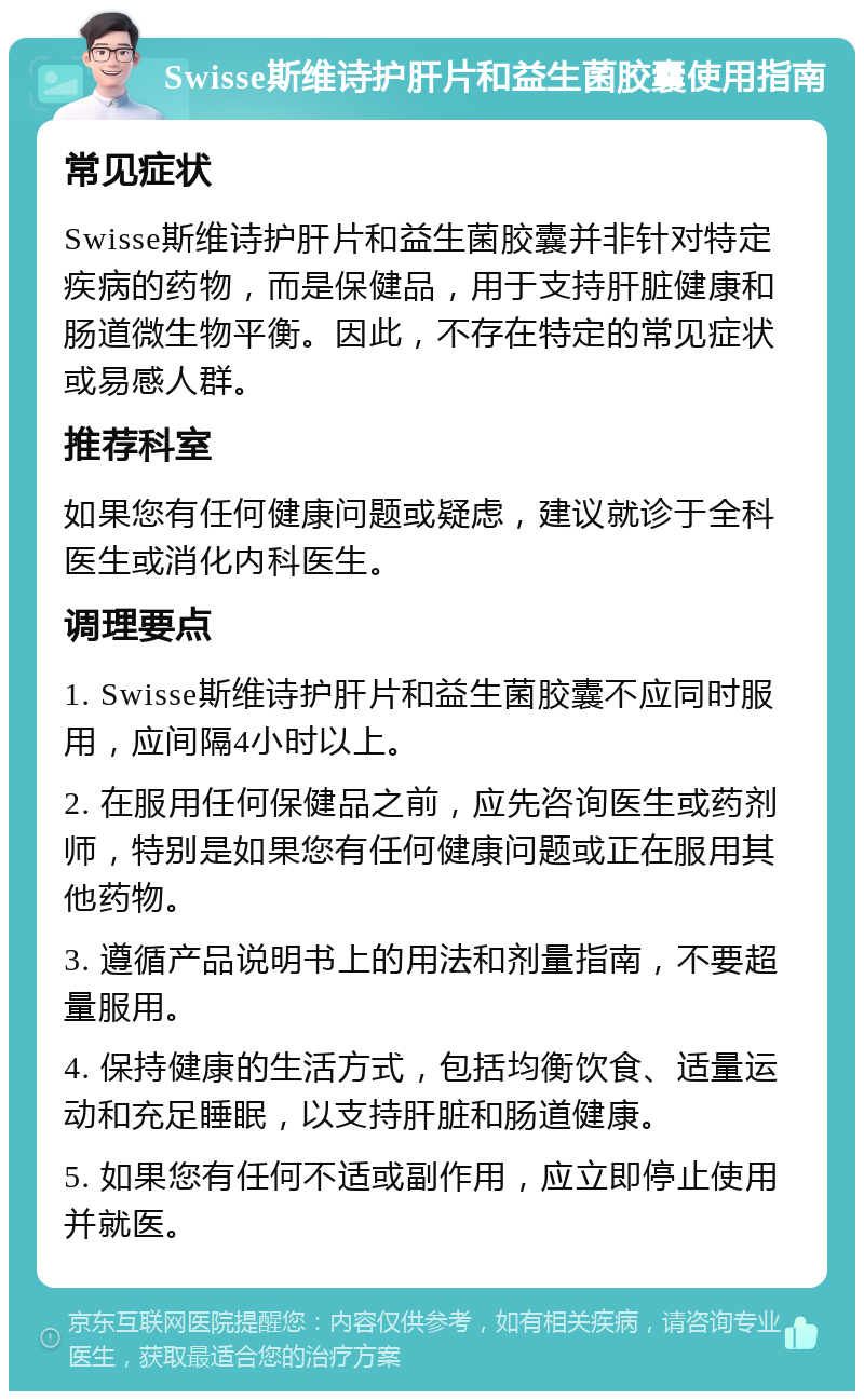 Swisse斯维诗护肝片和益生菌胶囊使用指南 常见症状 Swisse斯维诗护肝片和益生菌胶囊并非针对特定疾病的药物，而是保健品，用于支持肝脏健康和肠道微生物平衡。因此，不存在特定的常见症状或易感人群。 推荐科室 如果您有任何健康问题或疑虑，建议就诊于全科医生或消化内科医生。 调理要点 1. Swisse斯维诗护肝片和益生菌胶囊不应同时服用，应间隔4小时以上。 2. 在服用任何保健品之前，应先咨询医生或药剂师，特别是如果您有任何健康问题或正在服用其他药物。 3. 遵循产品说明书上的用法和剂量指南，不要超量服用。 4. 保持健康的生活方式，包括均衡饮食、适量运动和充足睡眠，以支持肝脏和肠道健康。 5. 如果您有任何不适或副作用，应立即停止使用并就医。