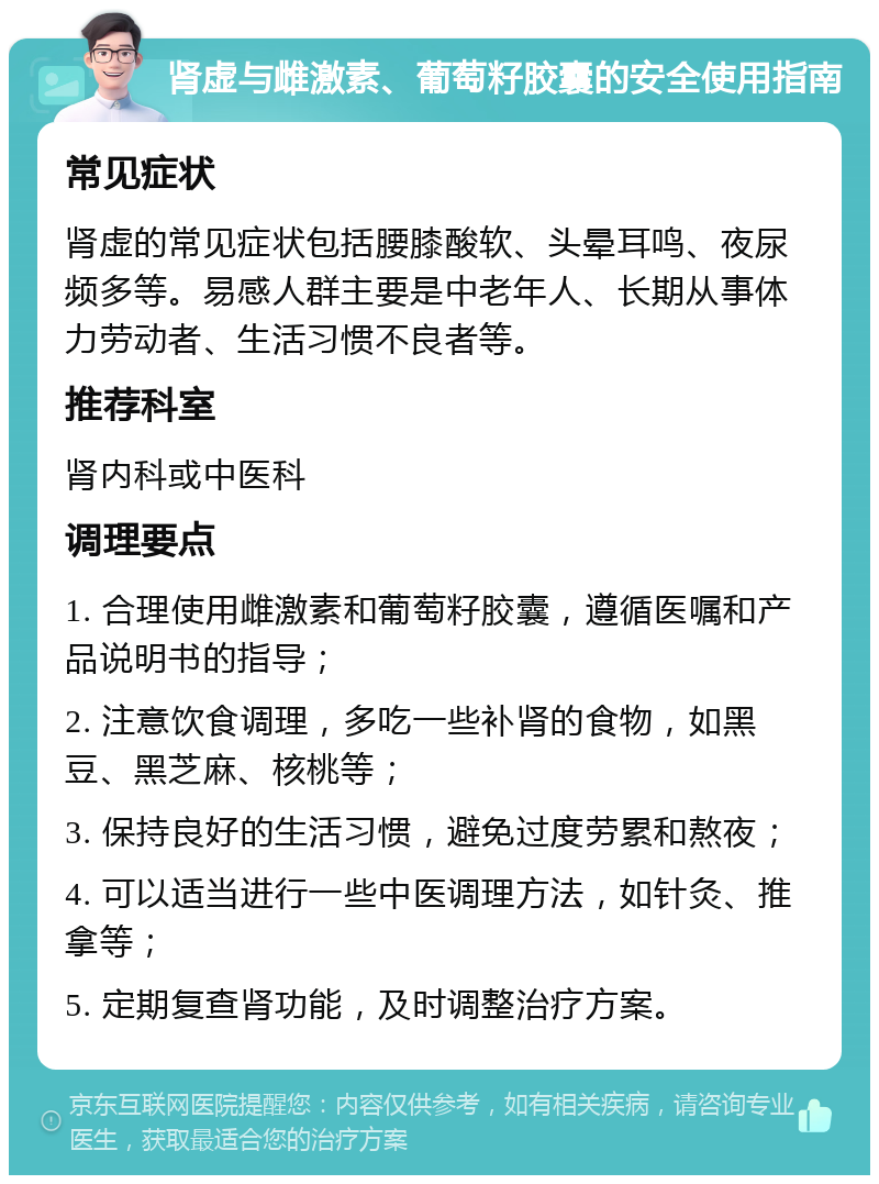 肾虚与雌激素、葡萄籽胶囊的安全使用指南 常见症状 肾虚的常见症状包括腰膝酸软、头晕耳鸣、夜尿频多等。易感人群主要是中老年人、长期从事体力劳动者、生活习惯不良者等。 推荐科室 肾内科或中医科 调理要点 1. 合理使用雌激素和葡萄籽胶囊，遵循医嘱和产品说明书的指导； 2. 注意饮食调理，多吃一些补肾的食物，如黑豆、黑芝麻、核桃等； 3. 保持良好的生活习惯，避免过度劳累和熬夜； 4. 可以适当进行一些中医调理方法，如针灸、推拿等； 5. 定期复查肾功能，及时调整治疗方案。