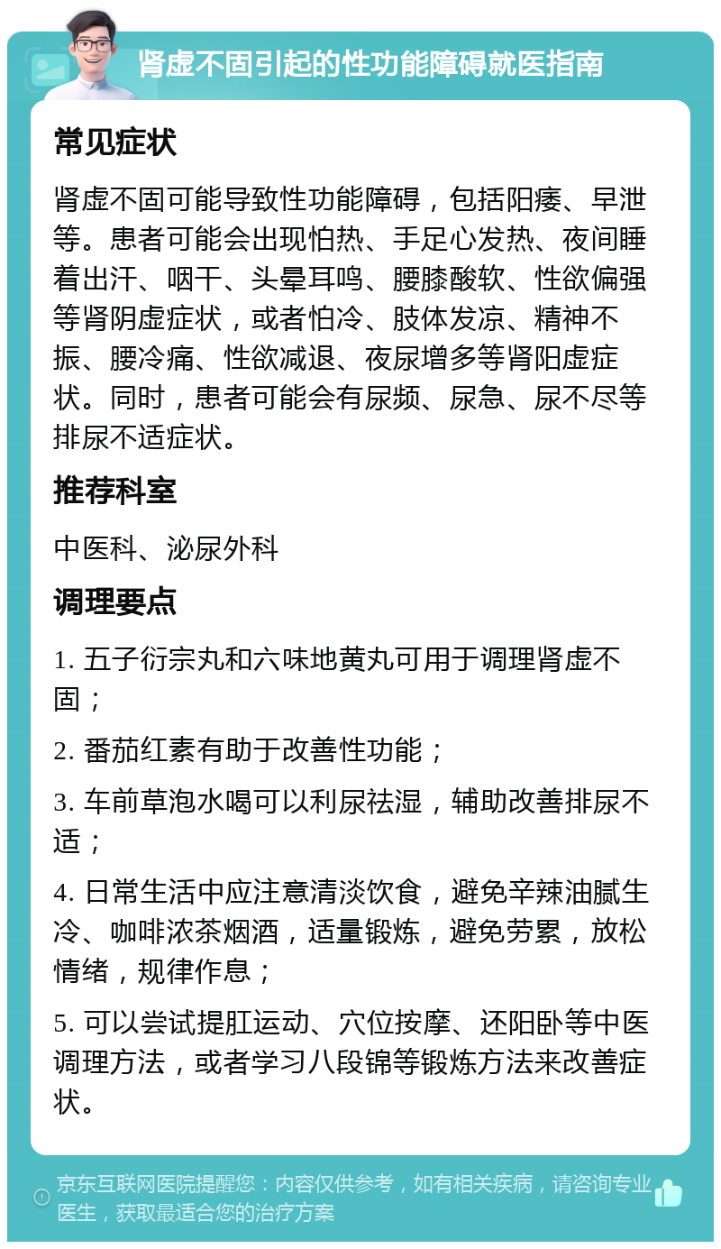 肾虚不固引起的性功能障碍就医指南 常见症状 肾虚不固可能导致性功能障碍，包括阳痿、早泄等。患者可能会出现怕热、手足心发热、夜间睡着出汗、咽干、头晕耳鸣、腰膝酸软、性欲偏强等肾阴虚症状，或者怕冷、肢体发凉、精神不振、腰冷痛、性欲减退、夜尿增多等肾阳虚症状。同时，患者可能会有尿频、尿急、尿不尽等排尿不适症状。 推荐科室 中医科、泌尿外科 调理要点 1. 五子衍宗丸和六味地黄丸可用于调理肾虚不固； 2. 番茄红素有助于改善性功能； 3. 车前草泡水喝可以利尿祛湿，辅助改善排尿不适； 4. 日常生活中应注意清淡饮食，避免辛辣油腻生冷、咖啡浓茶烟酒，适量锻炼，避免劳累，放松情绪，规律作息； 5. 可以尝试提肛运动、穴位按摩、还阳卧等中医调理方法，或者学习八段锦等锻炼方法来改善症状。