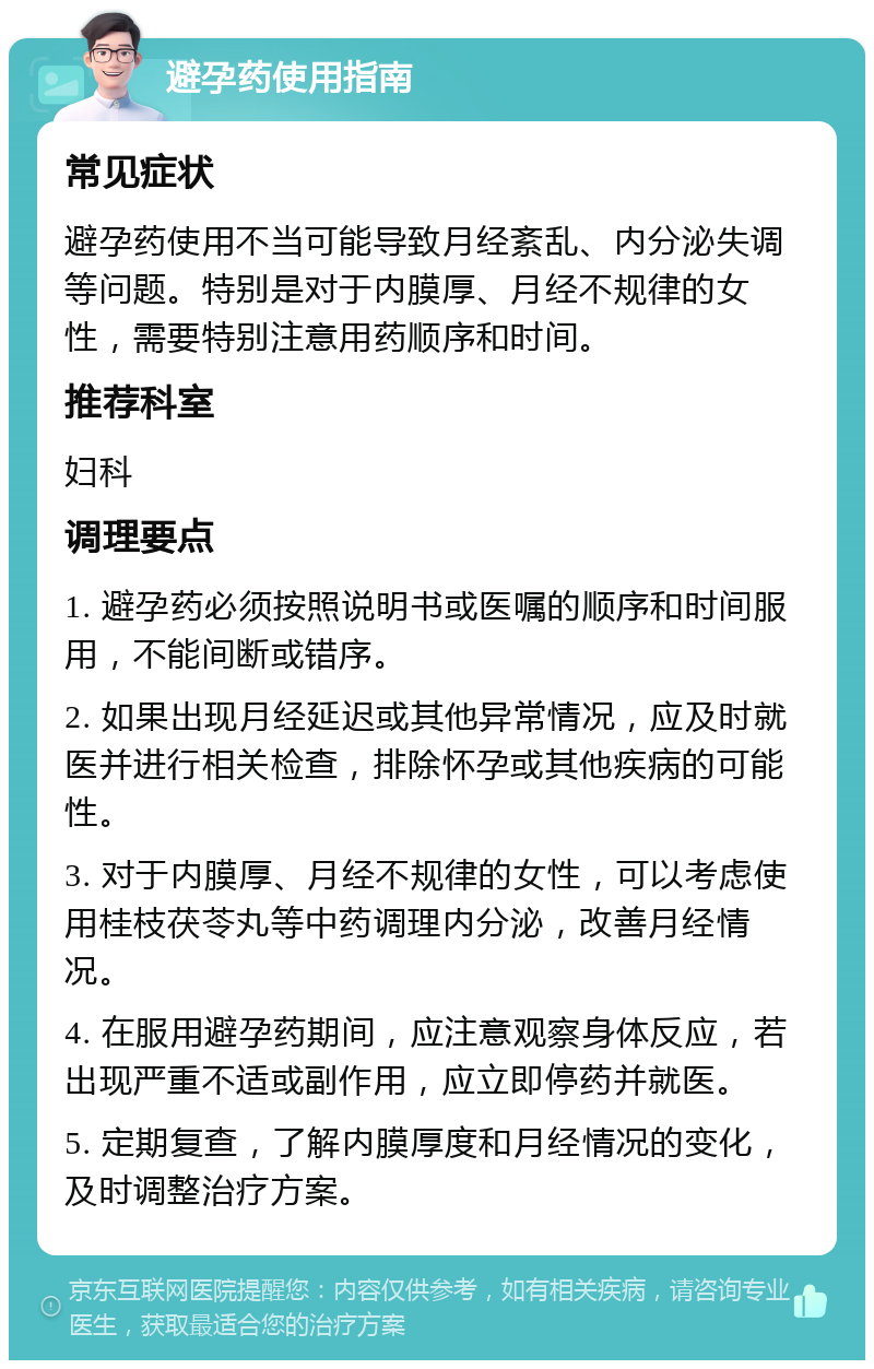 避孕药使用指南 常见症状 避孕药使用不当可能导致月经紊乱、内分泌失调等问题。特别是对于内膜厚、月经不规律的女性，需要特别注意用药顺序和时间。 推荐科室 妇科 调理要点 1. 避孕药必须按照说明书或医嘱的顺序和时间服用，不能间断或错序。 2. 如果出现月经延迟或其他异常情况，应及时就医并进行相关检查，排除怀孕或其他疾病的可能性。 3. 对于内膜厚、月经不规律的女性，可以考虑使用桂枝茯苓丸等中药调理内分泌，改善月经情况。 4. 在服用避孕药期间，应注意观察身体反应，若出现严重不适或副作用，应立即停药并就医。 5. 定期复查，了解内膜厚度和月经情况的变化，及时调整治疗方案。