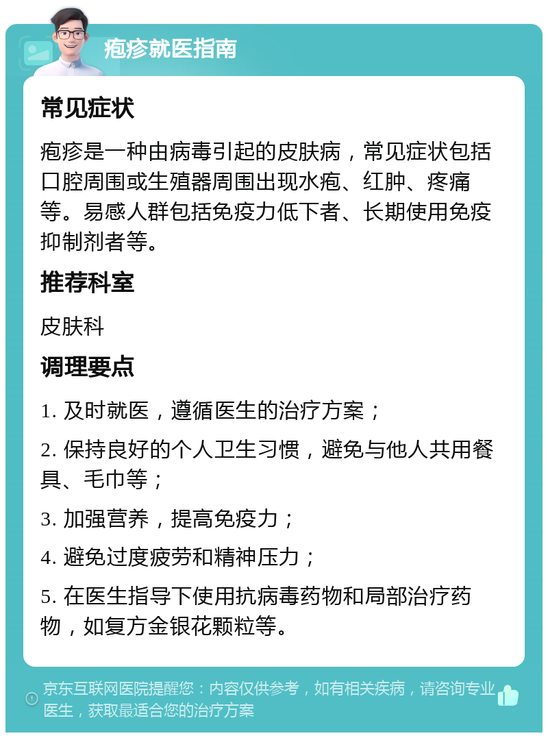 疱疹就医指南 常见症状 疱疹是一种由病毒引起的皮肤病，常见症状包括口腔周围或生殖器周围出现水疱、红肿、疼痛等。易感人群包括免疫力低下者、长期使用免疫抑制剂者等。 推荐科室 皮肤科 调理要点 1. 及时就医，遵循医生的治疗方案； 2. 保持良好的个人卫生习惯，避免与他人共用餐具、毛巾等； 3. 加强营养，提高免疫力； 4. 避免过度疲劳和精神压力； 5. 在医生指导下使用抗病毒药物和局部治疗药物，如复方金银花颗粒等。