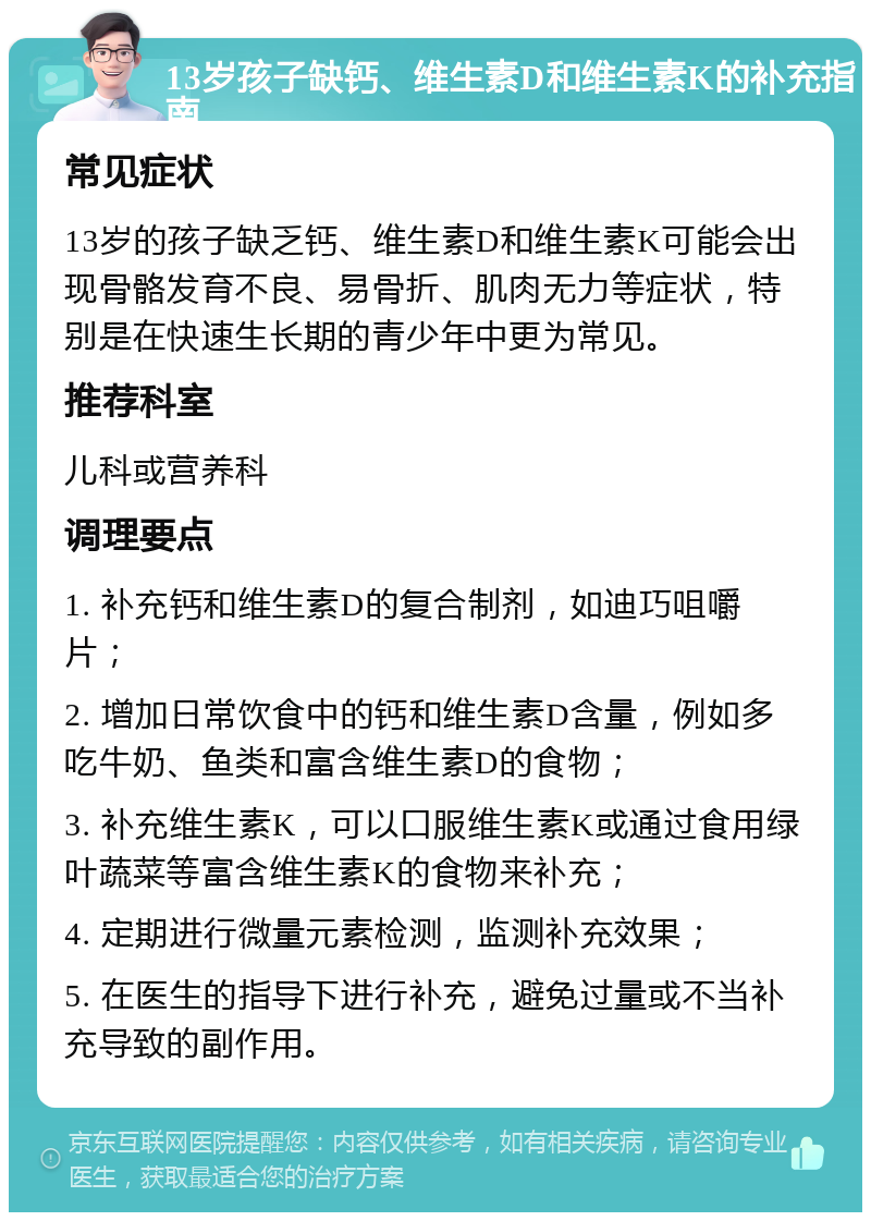 13岁孩子缺钙、维生素D和维生素K的补充指南 常见症状 13岁的孩子缺乏钙、维生素D和维生素K可能会出现骨骼发育不良、易骨折、肌肉无力等症状，特别是在快速生长期的青少年中更为常见。 推荐科室 儿科或营养科 调理要点 1. 补充钙和维生素D的复合制剂，如迪巧咀嚼片； 2. 增加日常饮食中的钙和维生素D含量，例如多吃牛奶、鱼类和富含维生素D的食物； 3. 补充维生素K，可以口服维生素K或通过食用绿叶蔬菜等富含维生素K的食物来补充； 4. 定期进行微量元素检测，监测补充效果； 5. 在医生的指导下进行补充，避免过量或不当补充导致的副作用。