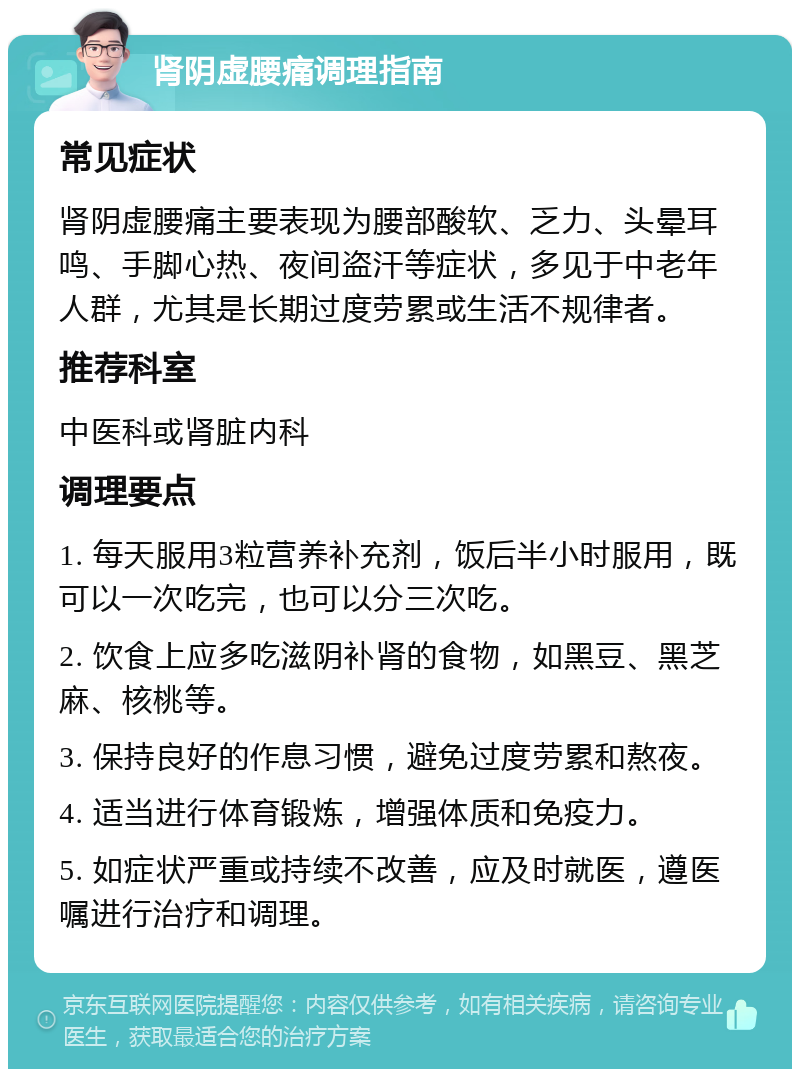 肾阴虚腰痛调理指南 常见症状 肾阴虚腰痛主要表现为腰部酸软、乏力、头晕耳鸣、手脚心热、夜间盗汗等症状，多见于中老年人群，尤其是长期过度劳累或生活不规律者。 推荐科室 中医科或肾脏内科 调理要点 1. 每天服用3粒营养补充剂，饭后半小时服用，既可以一次吃完，也可以分三次吃。 2. 饮食上应多吃滋阴补肾的食物，如黑豆、黑芝麻、核桃等。 3. 保持良好的作息习惯，避免过度劳累和熬夜。 4. 适当进行体育锻炼，增强体质和免疫力。 5. 如症状严重或持续不改善，应及时就医，遵医嘱进行治疗和调理。