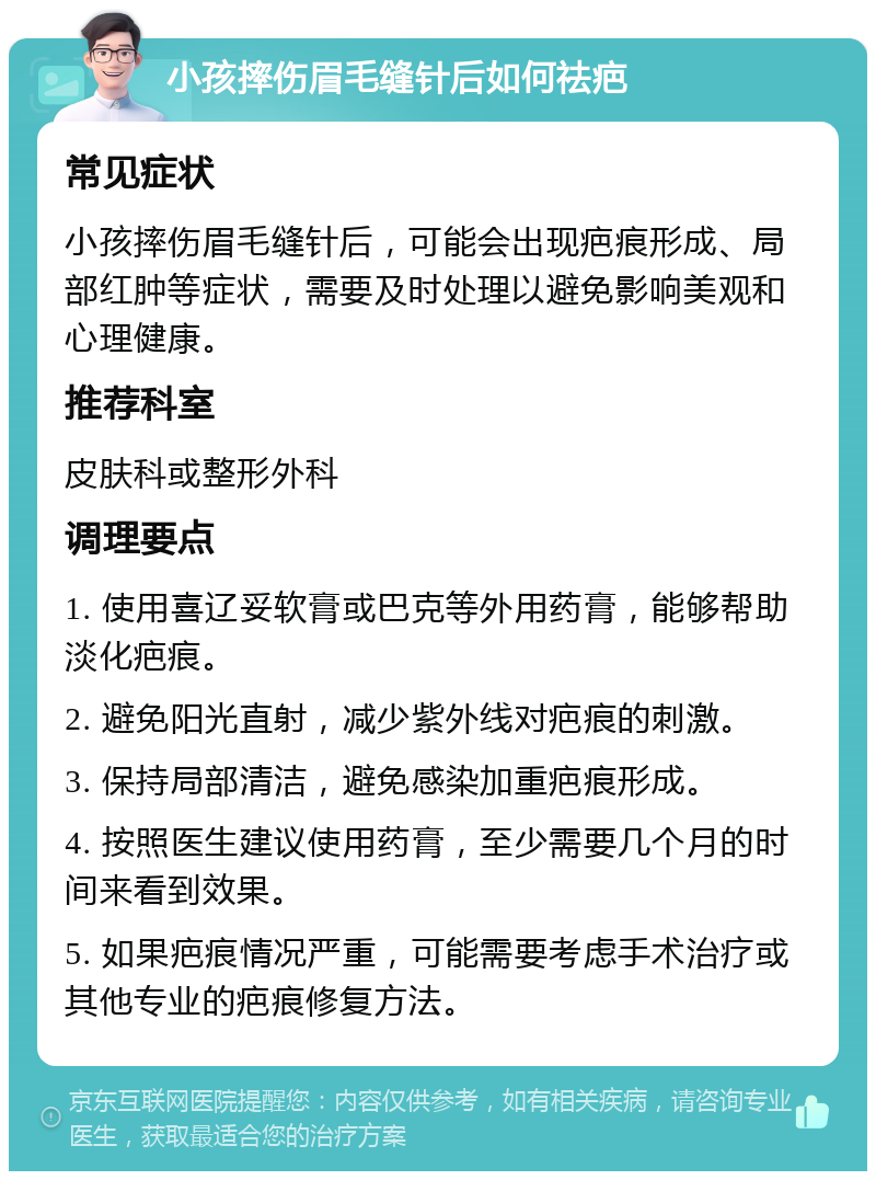 小孩摔伤眉毛缝针后如何祛疤 常见症状 小孩摔伤眉毛缝针后，可能会出现疤痕形成、局部红肿等症状，需要及时处理以避免影响美观和心理健康。 推荐科室 皮肤科或整形外科 调理要点 1. 使用喜辽妥软膏或巴克等外用药膏，能够帮助淡化疤痕。 2. 避免阳光直射，减少紫外线对疤痕的刺激。 3. 保持局部清洁，避免感染加重疤痕形成。 4. 按照医生建议使用药膏，至少需要几个月的时间来看到效果。 5. 如果疤痕情况严重，可能需要考虑手术治疗或其他专业的疤痕修复方法。